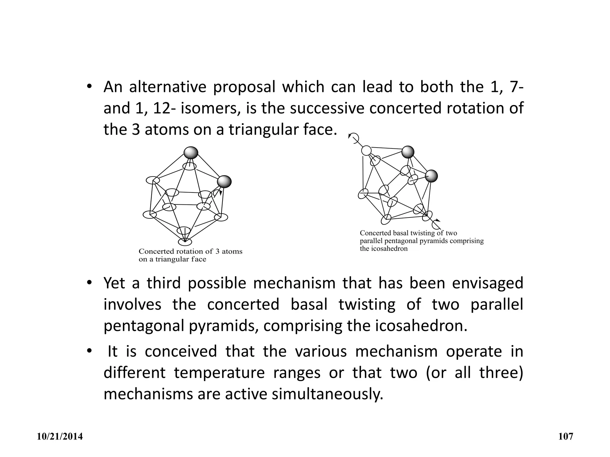 • An alternative proposal which can lead to both the 1, 7-
and 1, 12- isomers, is the successive concerted rotation of
the 3 atoms on a triangular face.
• Yet a third possible mechanism that has been envisaged
involves the concerted basal twisting of two parallel
pentagonal pyramids, comprising the icosahedron.
• It is conceived that the various mechanism operate in
different temperature ranges or that two (or all three)
mechanisms are active simultaneously.
10/21/2014 107
 