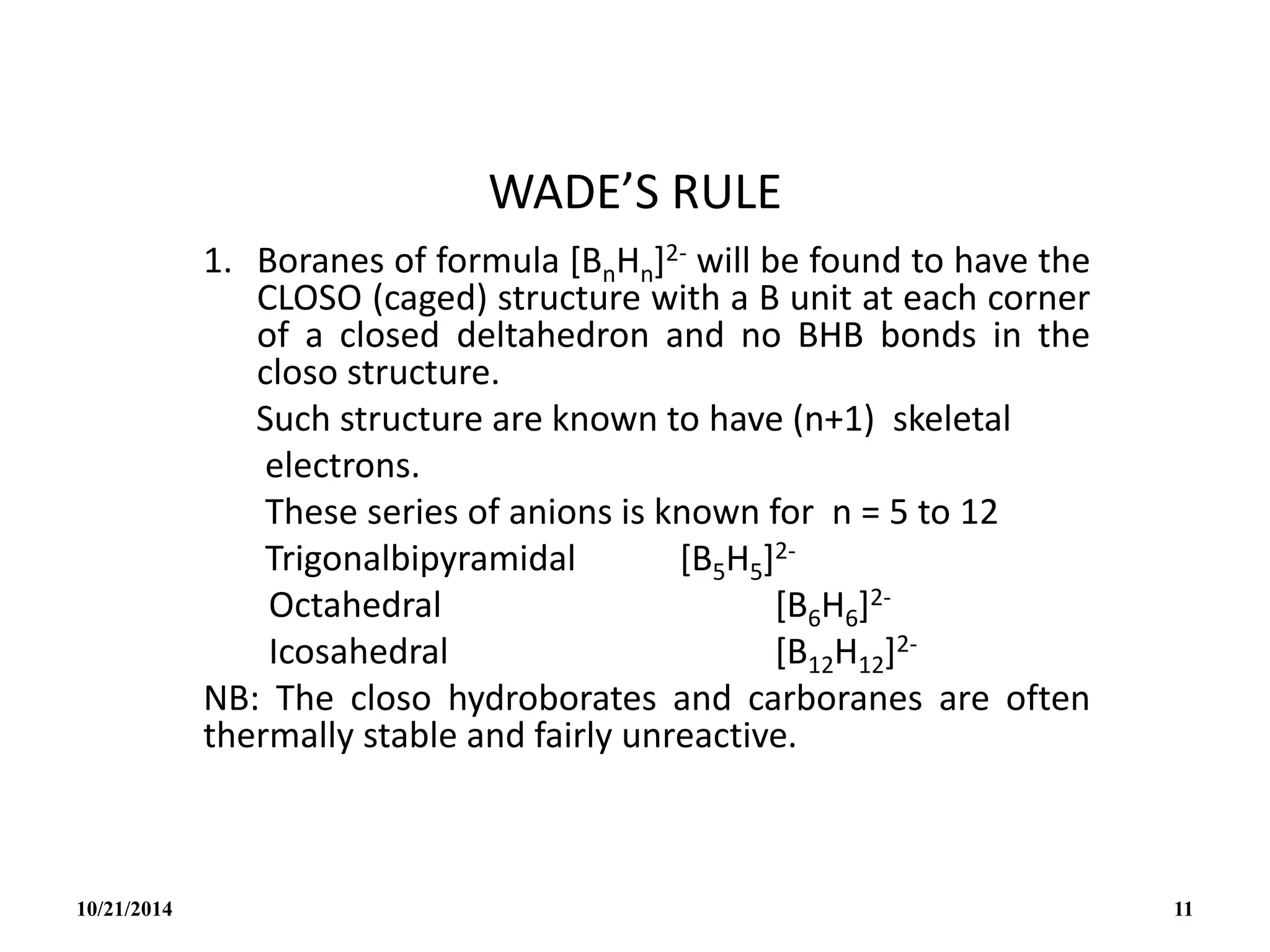 WADE’S RULE
1. Boranes of formula [BnHn]2- will be found to have the
CLOSO (caged) structure with a B unit at each corner
of a closed deltahedron and no BHB bonds in the
closo structure.
Such structure are known to have (n+1) skeletal
electrons.
These series of anions is known for n = 5 to 12
Trigonalbipyramidal [B5H5]2-
Octahedral [B6H6]2-
Icosahedral [B12H12]2-
NB: The closo hydroborates and carboranes are often
thermally stable and fairly unreactive.
10/21/2014 11
 