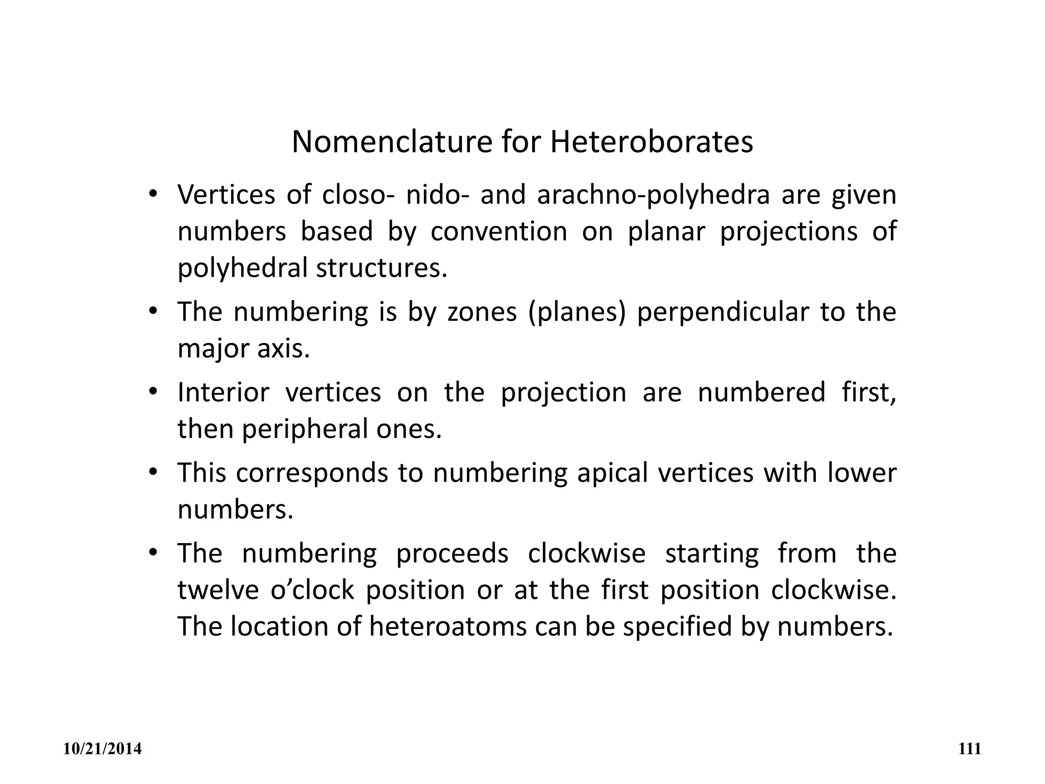 Nomenclature for Heteroborates
• Vertices of closo- nido- and arachno-polyhedra are given
numbers based by convention on planar projections of
polyhedral structures.
• The numbering is by zones (planes) perpendicular to the
major axis.
• Interior vertices on the projection are numbered first,
then peripheral ones.
• This corresponds to numbering apical vertices with lower
numbers.
• The numbering proceeds clockwise starting from the
twelve o’clock position or at the first position clockwise.
The location of heteroatoms can be specified by numbers.
10/21/2014 111
 