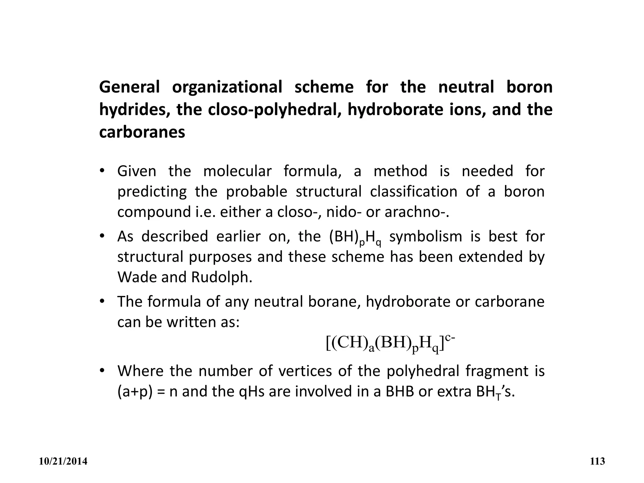 General organizational scheme for the neutral boron
hydrides, the closo-polyhedral, hydroborate ions, and the
carboranes
• Given the molecular formula, a method is needed for
predicting the probable structural classification of a boron
compound i.e. either a closo-, nido- or arachno-.
• As described earlier on, the (BH)pHq symbolism is best for
structural purposes and these scheme has been extended by
Wade and Rudolph.
• The formula of any neutral borane, hydroborate or carborane
can be written as:
• Where the number of vertices of the polyhedral fragment is
(a+p) = n and the qHs are involved in a BHB or extra BHT’s.
10/21/2014 113
 