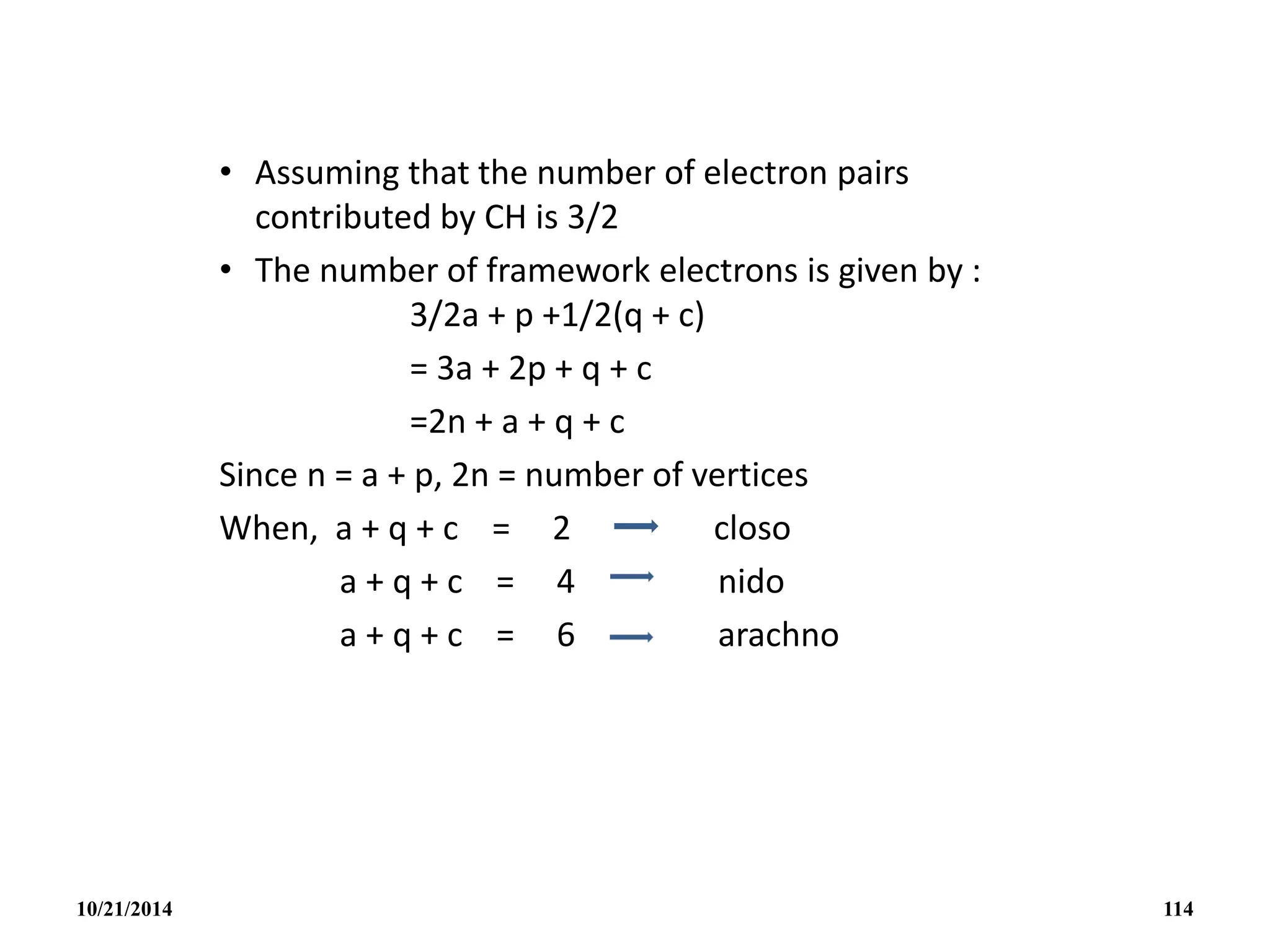 • Assuming that the number of electron pairs
contributed by CH is 3/2
• The number of framework electrons is given by :
3/2a + p +1/2(q + c)
= 3a + 2p + q + c
=2n + a + q + c
Since n = a + p, 2n = number of vertices
When, a + q + c = 2 closo
a + q + c = 4 nido
a + q + c = 6 arachno
10/21/2014 114
 