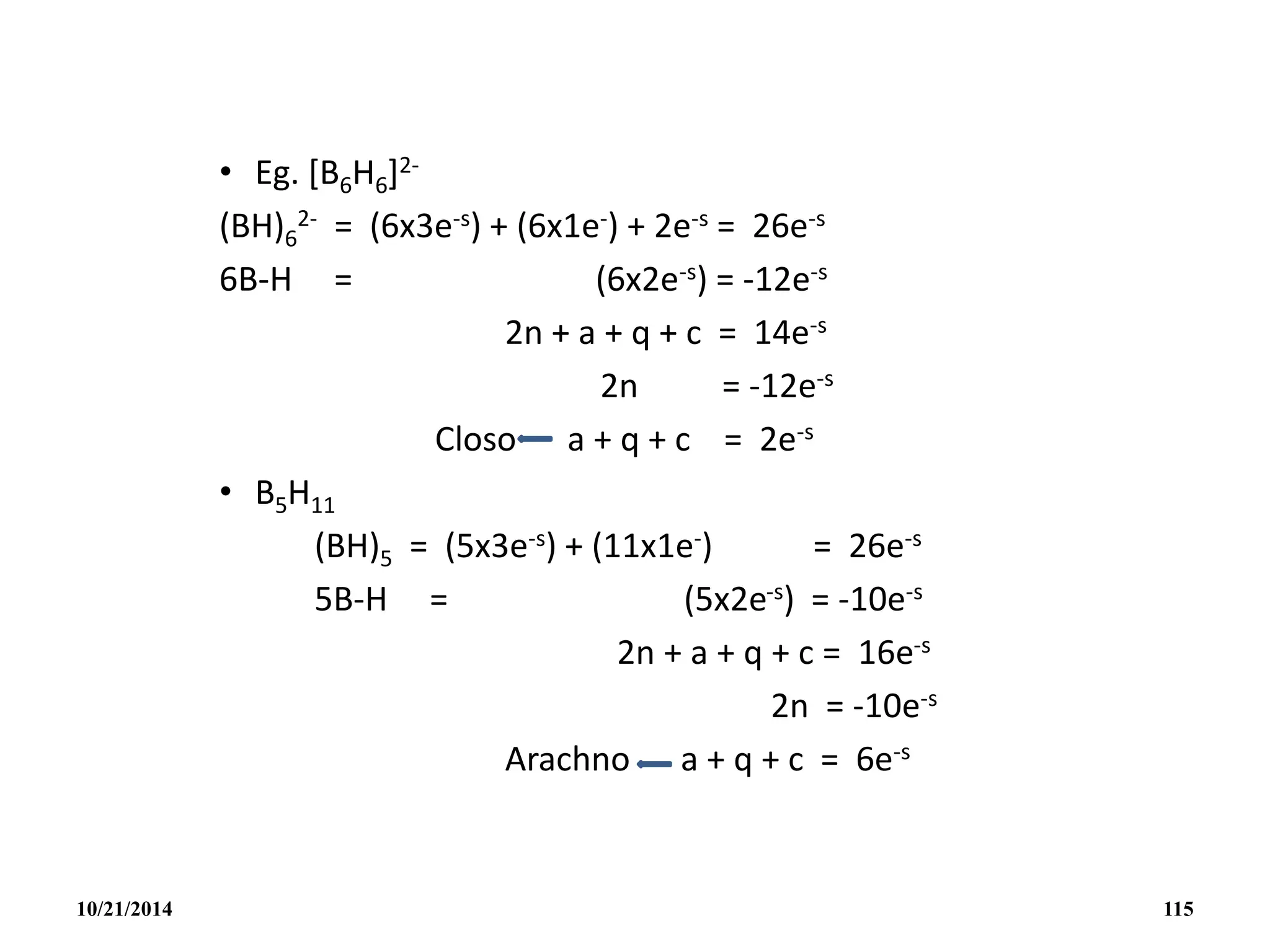 • Eg. [B6H6]2-
(BH)6
2- = (6x3e-s) + (6x1e-) + 2e-s = 26e-s
6B-H = (6x2e-s) = -12e-s
2n + a + q + c = 14e-s
2n = -12e-s
Closo a + q + c = 2e-s
• B5H11
(BH)5 = (5x3e-s) + (11x1e-) = 26e-s
5B-H = (5x2e-s) = -10e-s
2n + a + q + c = 16e-s
2n = -10e-s
Arachno a + q + c = 6e-s
10/21/2014 115
 
