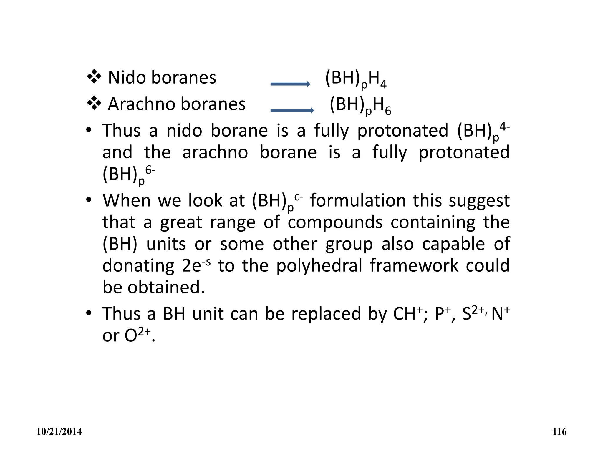  Nido boranes (BH)pH4
 Arachno boranes (BH)pH6
• Thus a nido borane is a fully protonated (BH)p
4-
and the arachno borane is a fully protonated
(BH)p
6-
• When we look at (BH)p
c- formulation this suggest
that a great range of compounds containing the
(BH) units or some other group also capable of
donating 2e-s to the polyhedral framework could
be obtained.
• Thus a BH unit can be replaced by CH+; P+, S2+, N+
or O2+.
10/21/2014 116
 