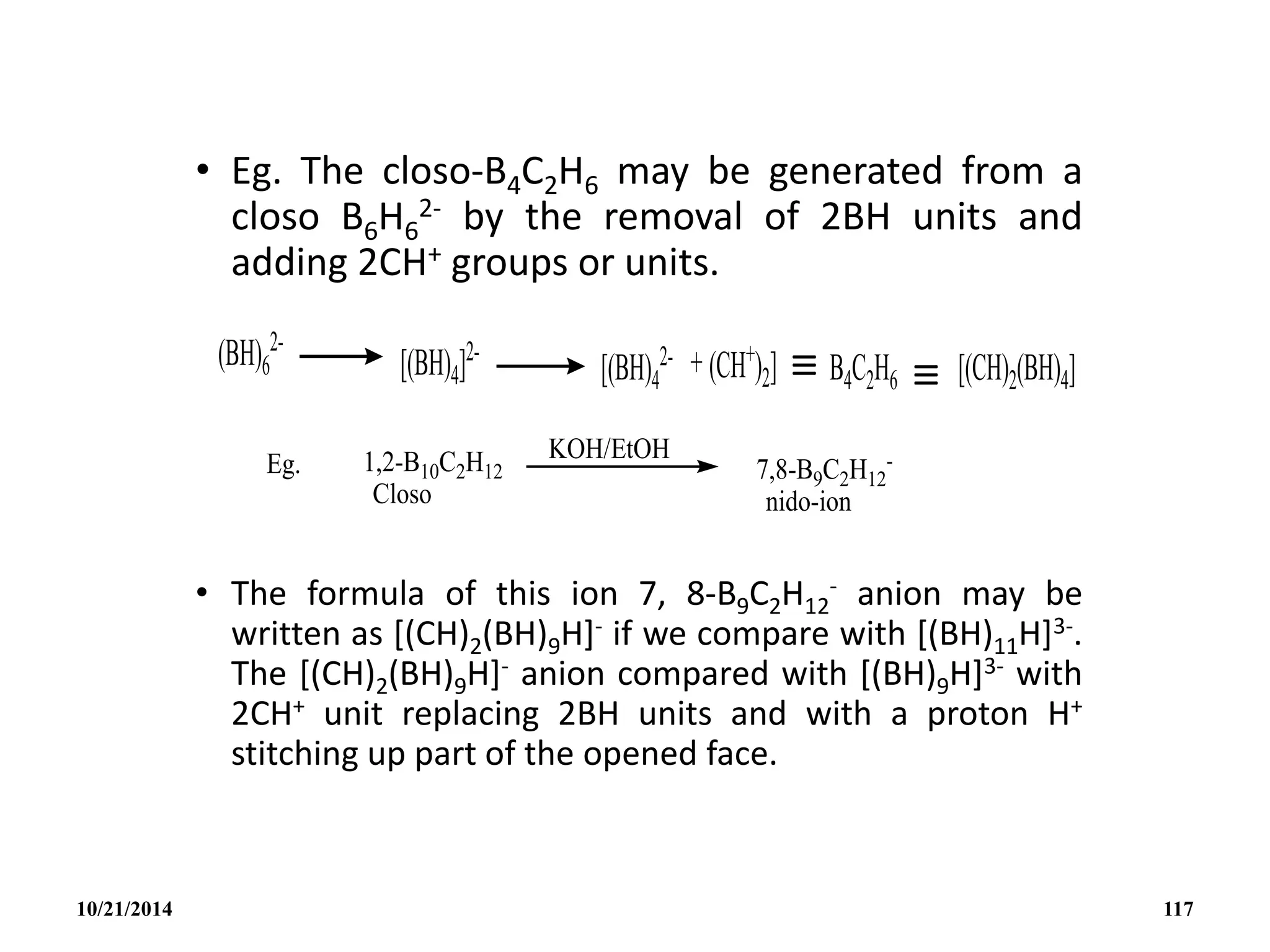• Eg. The closo-B4C2H6 may be generated from a
closo B6H6
2- by the removal of 2BH units and
adding 2CH+ groups or units.
• The formula of this ion 7, 8-B9C2H12
- anion may be
written as [(CH)2(BH)9H]- if we compare with [(BH)11H]3-.
The [(CH)2(BH)9H]- anion compared with [(BH)9H]3- with
2CH+ unit replacing 2BH units and with a proton H+
stitching up part of the opened face.
10/21/2014 117
 