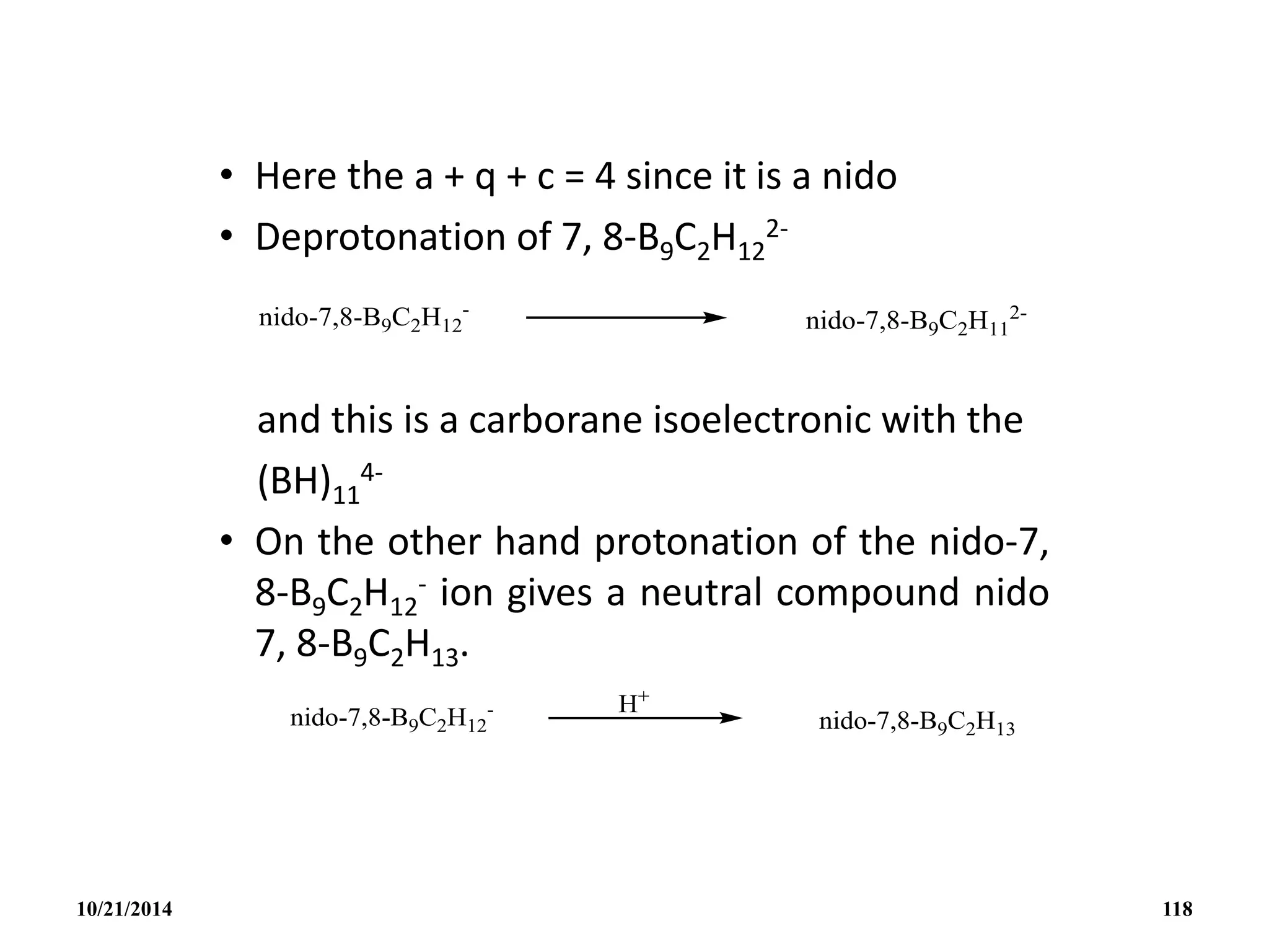 • Here the a + q + c = 4 since it is a nido
• Deprotonation of 7, 8-B9C2H12
2-
and this is a carborane isoelectronic with the
(BH)11
4-
• On the other hand protonation of the nido-7,
8-B9C2H12
- ion gives a neutral compound nido
7, 8-B9C2H13.
10/21/2014 118
 