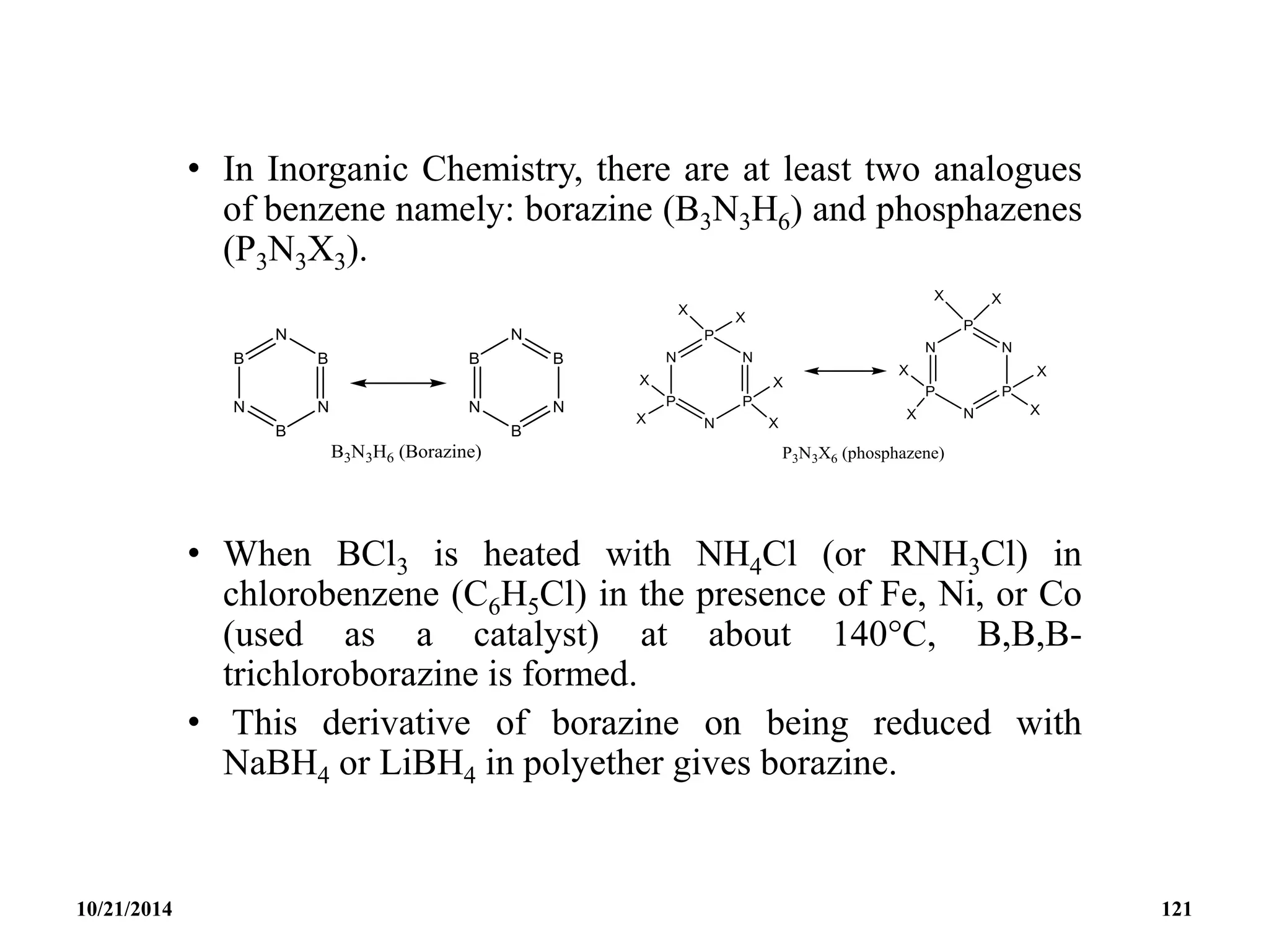 • In Inorganic Chemistry, there are at least two analogues
of benzene namely: borazine (B3N3H6) and phosphazenes
(P3N3X3).
• When BCl3 is heated with NH4Cl (or RNH3Cl) in
chlorobenzene (C6H5Cl) in the presence of Fe, Ni, or Co
(used as a catalyst) at about 140C, B,B,B-
trichloroborazine is formed.
• This derivative of borazine on being reduced with
NaBH4 or LiBH4 in polyether gives borazine.
10/21/2014 121
 
