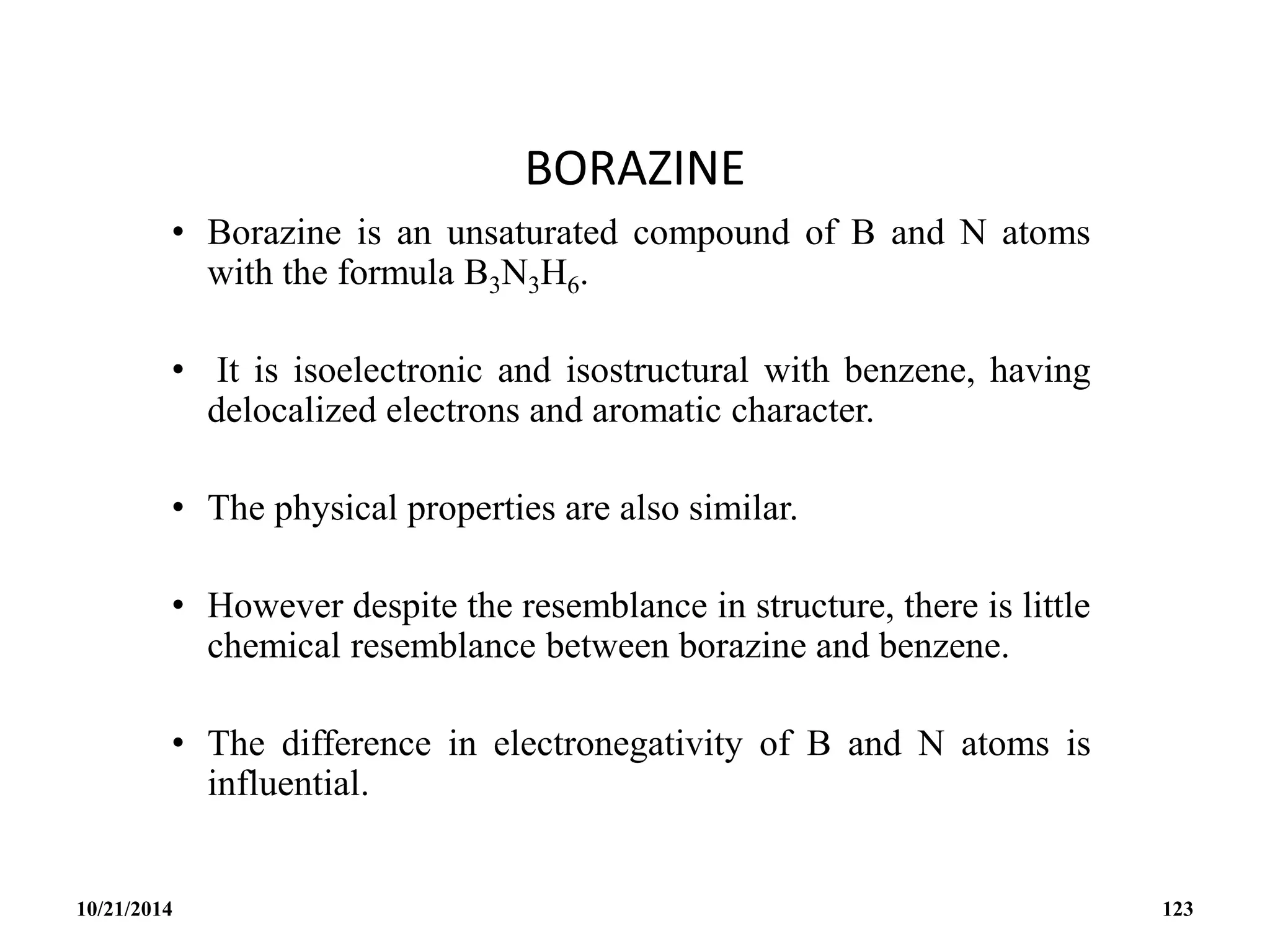 BORAZINE
• Borazine is an unsaturated compound of B and N atoms
with the formula B3N3H6.
• It is isoelectronic and isostructural with benzene, having
delocalized electrons and aromatic character.
• The physical properties are also similar.
• However despite the resemblance in structure, there is little
chemical resemblance between borazine and benzene.
• The difference in electronegativity of B and N atoms is
influential.
10/21/2014 123
 