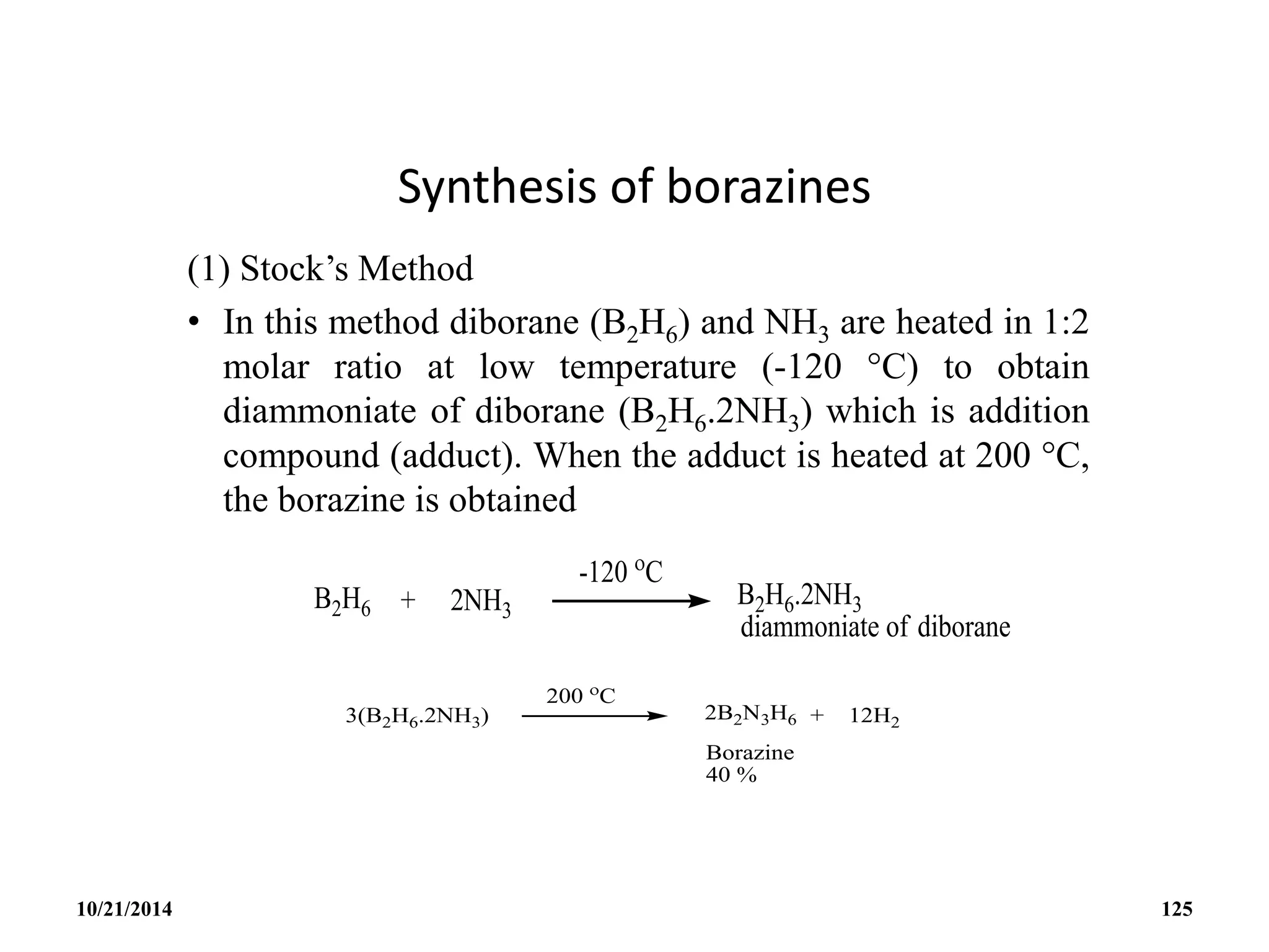 Synthesis of borazines
(1) Stock’s Method
• In this method diborane (B2H6) and NH3 are heated in 1:2
molar ratio at low temperature (-120 C) to obtain
diammoniate of diborane (B2H6.2NH3) which is addition
compound (adduct). When the adduct is heated at 200 C,
the borazine is obtained
10/21/2014 125
 