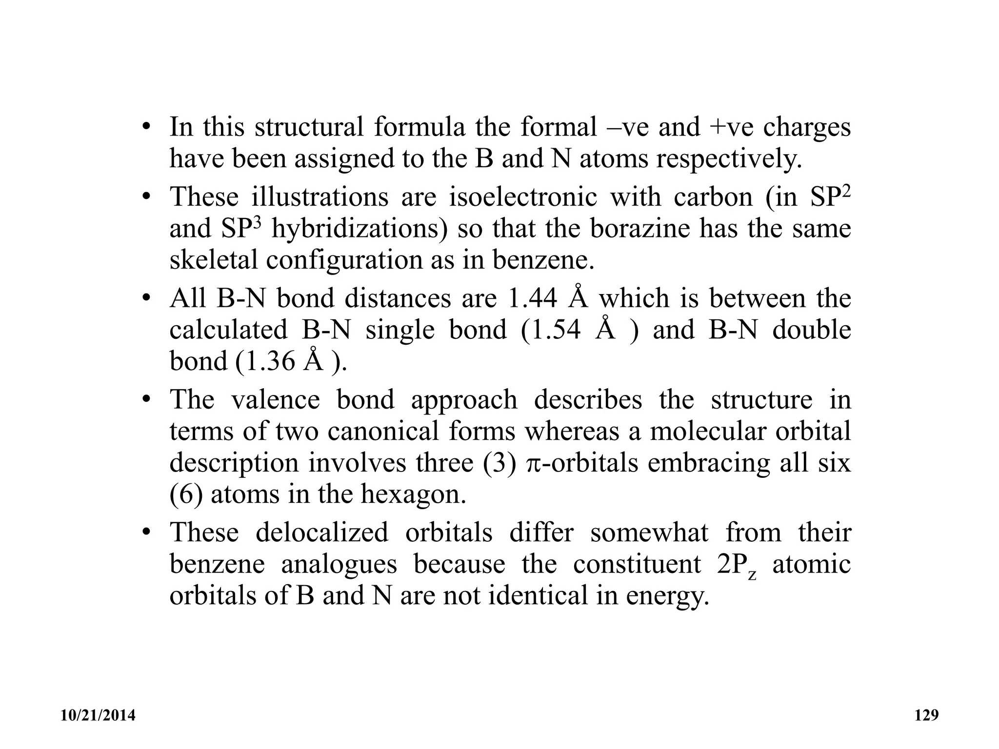 • In this structural formula the formal –ve and +ve charges
have been assigned to the B and N atoms respectively.
• These illustrations are isoelectronic with carbon (in SP2
and SP3 hybridizations) so that the borazine has the same
skeletal configuration as in benzene.
• All B-N bond distances are 1.44 Å which is between the
calculated B-N single bond (1.54 Å ) and B-N double
bond (1.36 Å ).
• The valence bond approach describes the structure in
terms of two canonical forms whereas a molecular orbital
description involves three (3) -orbitals embracing all six
(6) atoms in the hexagon.
• These delocalized orbitals differ somewhat from their
benzene analogues because the constituent 2Pz atomic
orbitals of B and N are not identical in energy.
10/21/2014 129
 