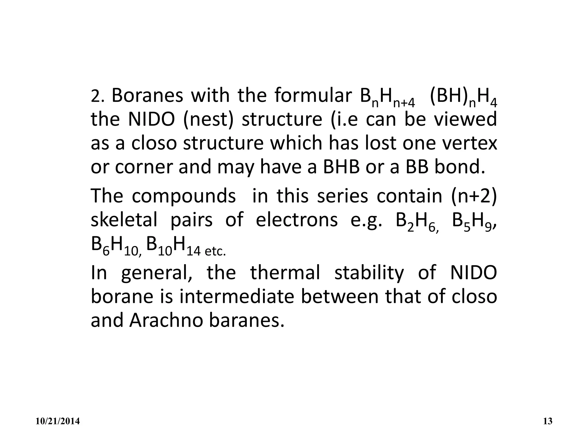 2. Boranes with the formular BnHn+4 (BH)nH4
the NIDO (nest) structure (i.e can be viewed
as a closo structure which has lost one vertex
or corner and may have a BHB or a BB bond.
The compounds in this series contain (n+2)
skeletal pairs of electrons e.g. B2H6, B5H9,
B6H10, B10H14 etc.
In general, the thermal stability of NIDO
borane is intermediate between that of closo
and Arachno baranes.
10/21/2014 13
 