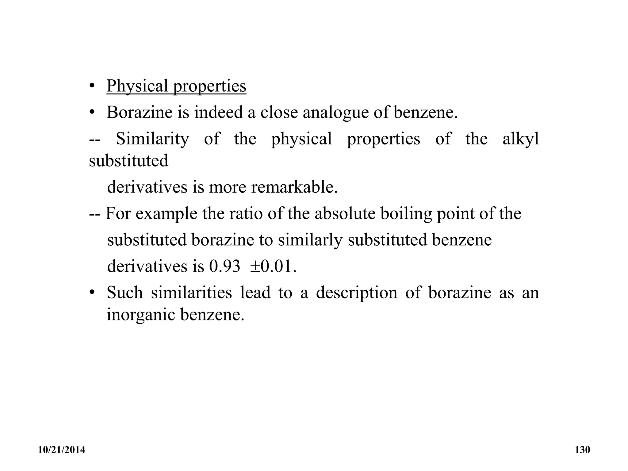 • Physical properties
• Borazine is indeed a close analogue of benzene.
-- Similarity of the physical properties of the alkyl
substituted
derivatives is more remarkable.
-- For example the ratio of the absolute boiling point of the
substituted borazine to similarly substituted benzene
derivatives is 0.93 0.01.
• Such similarities lead to a description of borazine as an
inorganic benzene.
10/21/2014 130
 