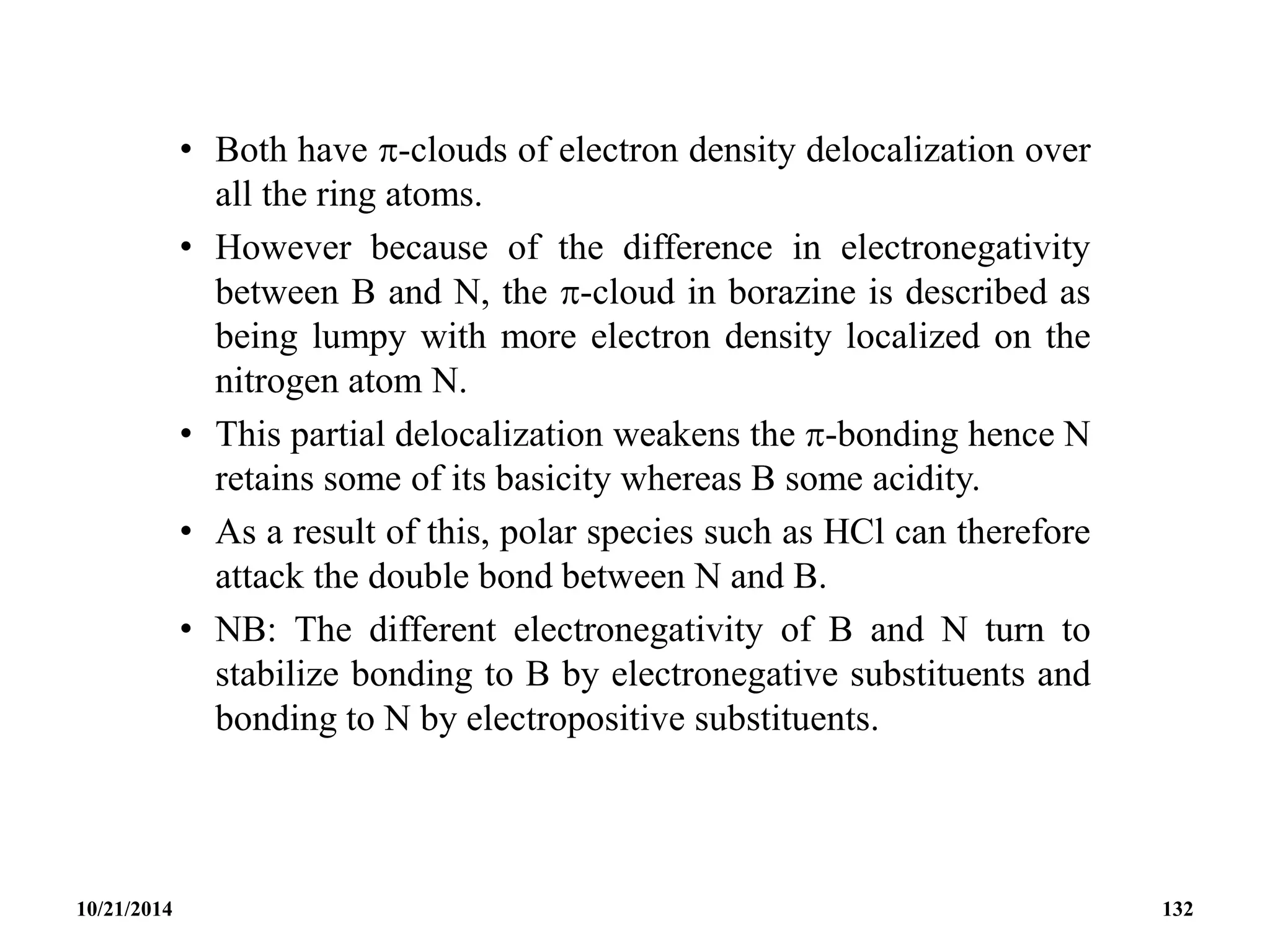 • Both have -clouds of electron density delocalization over
all the ring atoms.
• However because of the difference in electronegativity
between B and N, the -cloud in borazine is described as
being lumpy with more electron density localized on the
nitrogen atom N.
• This partial delocalization weakens the -bonding hence N
retains some of its basicity whereas B some acidity.
• As a result of this, polar species such as HCl can therefore
attack the double bond between N and B.
• NB: The different electronegativity of B and N turn to
stabilize bonding to B by electronegative substituents and
bonding to N by electropositive substituents.
10/21/2014 132
 
