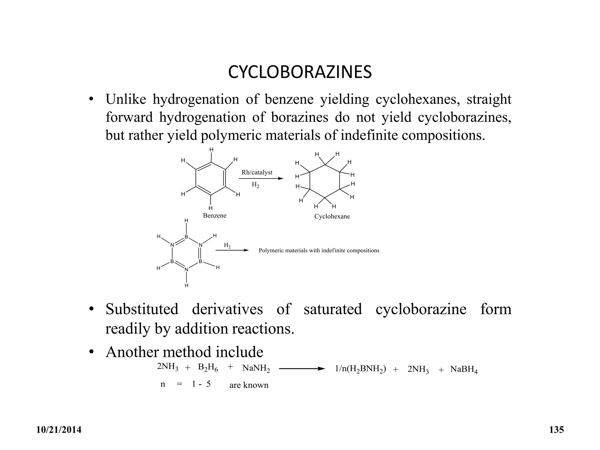 CYCLOBORAZINES
• Unlike hydrogenation of benzene yielding cyclohexanes, straight
forward hydrogenation of borazines do not yield cycloborazines,
but rather yield polymeric materials of indefinite compositions.
• Substituted derivatives of saturated cycloborazine form
readily by addition reactions.
• Another method include
10/21/2014 135
 
