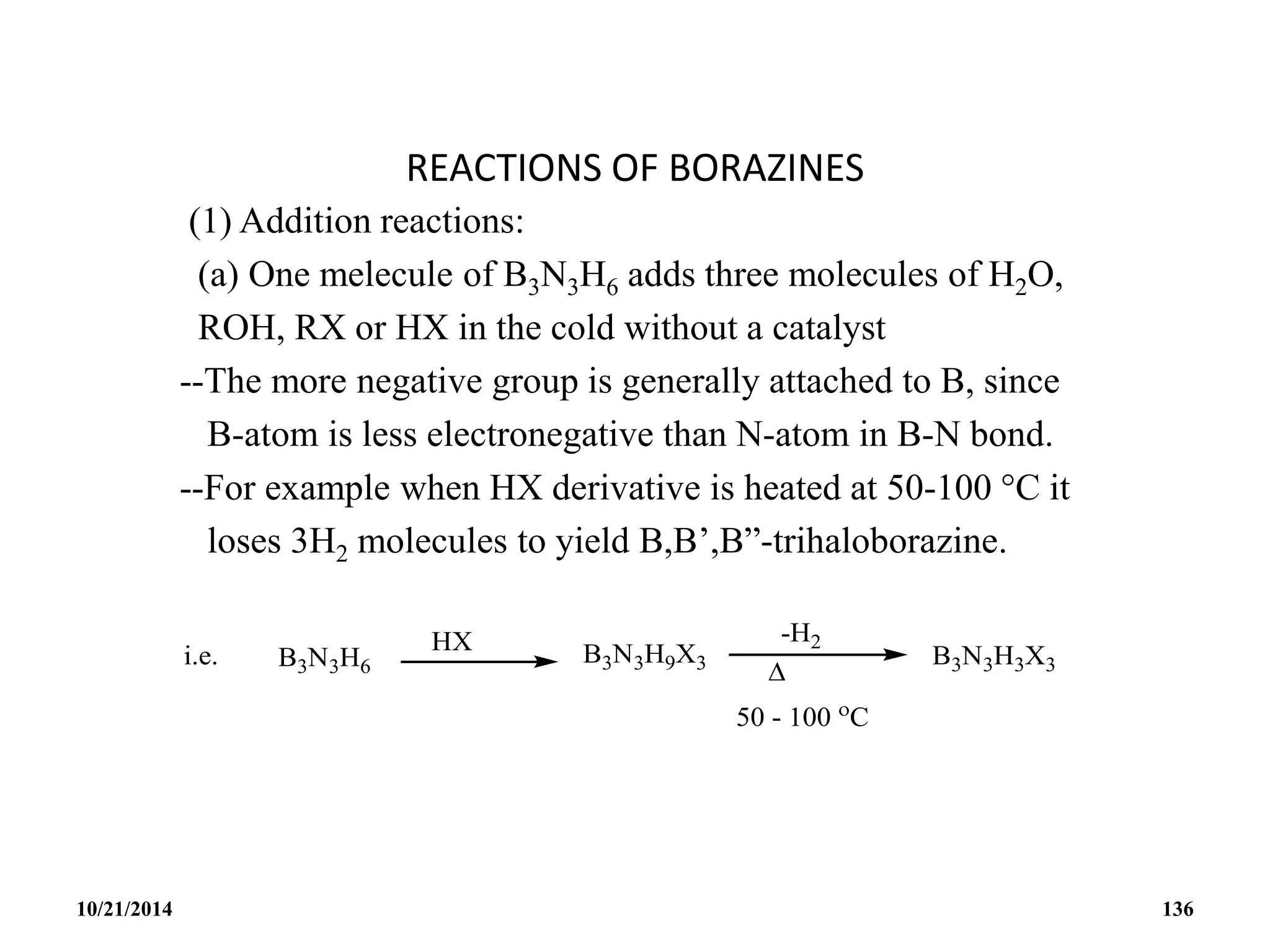 REACTIONS OF BORAZINES
(1) Addition reactions:
(a) One melecule of B3N3H6 adds three molecules of H2O,
ROH, RX or HX in the cold without a catalyst
--The more negative group is generally attached to B, since
B-atom is less electronegative than N-atom in B-N bond.
--For example when HX derivative is heated at 50-100 C it
loses 3H2 molecules to yield B,B’,B”-trihaloborazine.
10/21/2014 136
 