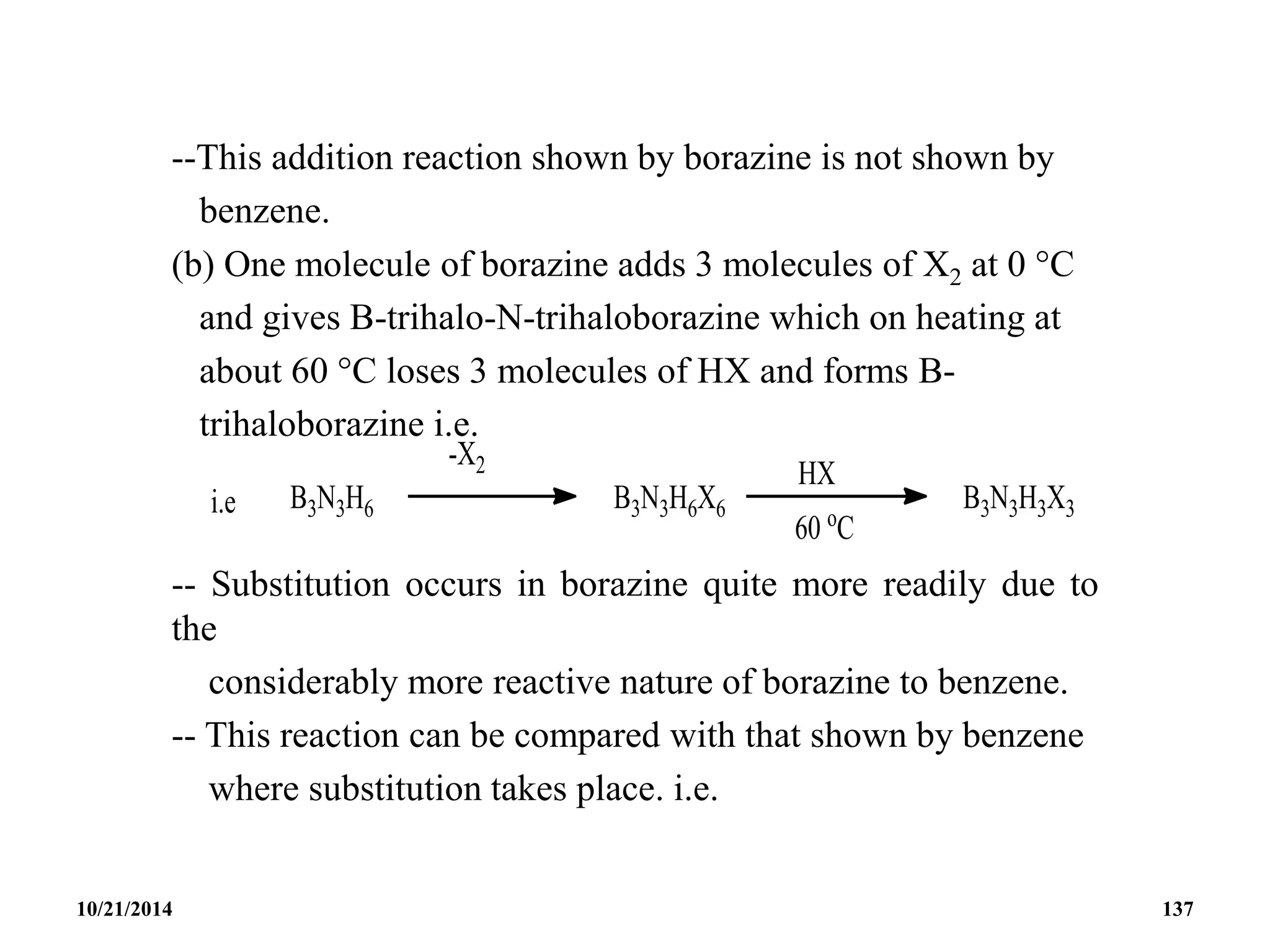 --This addition reaction shown by borazine is not shown by
benzene.
(b) One molecule of borazine adds 3 molecules of X2 at 0 C
and gives B-trihalo-N-trihaloborazine which on heating at
about 60 C loses 3 molecules of HX and forms B-
trihaloborazine i.e.
-- Substitution occurs in borazine quite more readily due to
the
considerably more reactive nature of borazine to benzene.
-- This reaction can be compared with that shown by benzene
where substitution takes place. i.e.
10/21/2014 137
 
