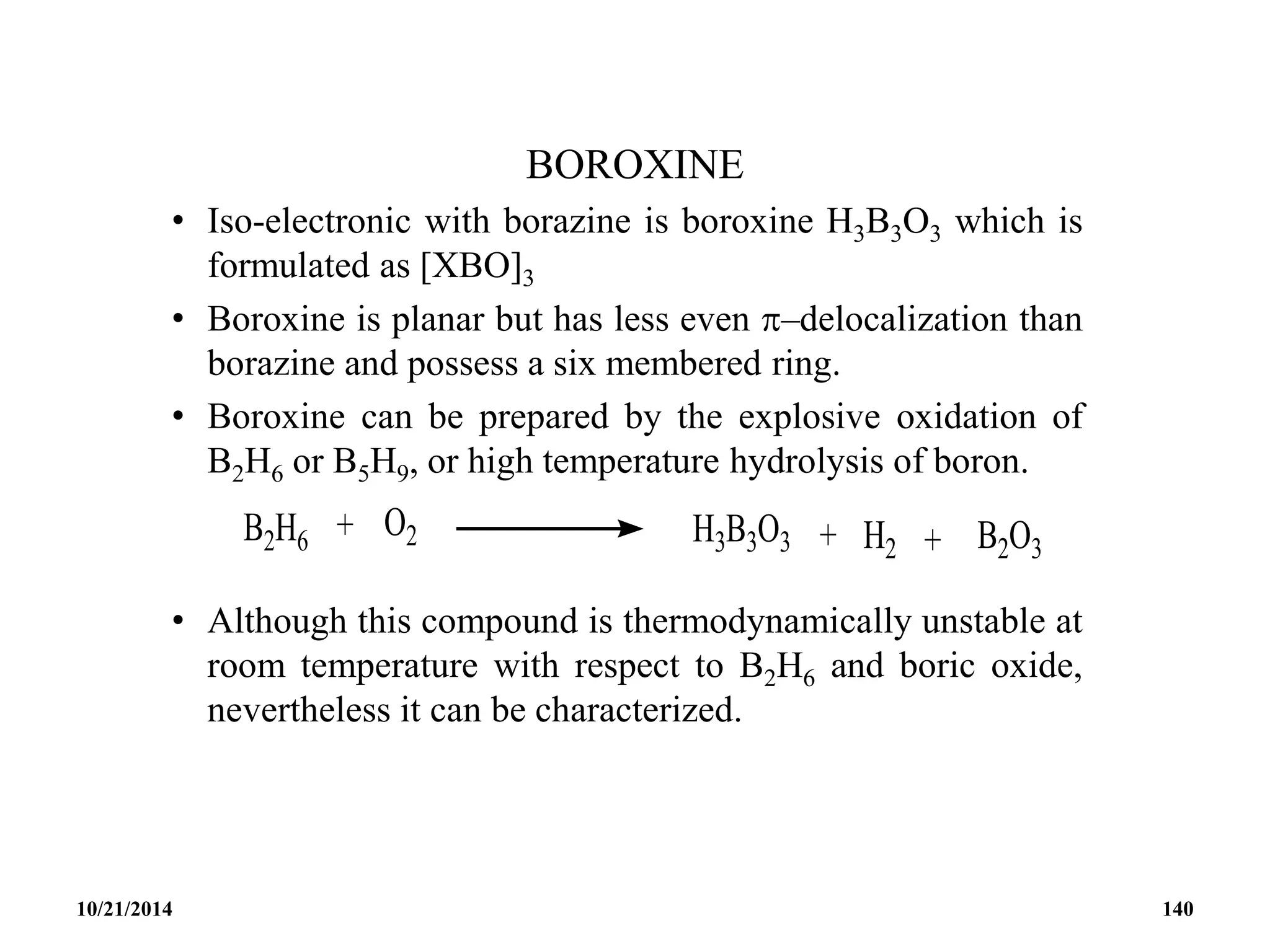 BOROXINE
• Iso-electronic with borazine is boroxine H3B3O3 which is
formulated as [XBO]3
• Boroxine is planar but has less even –delocalization than
borazine and possess a six membered ring.
• Boroxine can be prepared by the explosive oxidation of
B2H6 or B5H9, or high temperature hydrolysis of boron.
• Although this compound is thermodynamically unstable at
room temperature with respect to B2H6 and boric oxide,
nevertheless it can be characterized.
10/21/2014 140
 