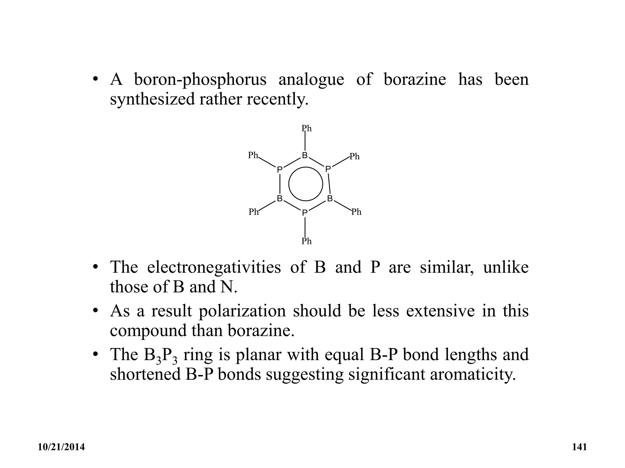 • A boron-phosphorus analogue of borazine has been
synthesized rather recently.
• The electronegativities of B and P are similar, unlike
those of B and N.
• As a result polarization should be less extensive in this
compound than borazine.
• The B3P3 ring is planar with equal B-P bond lengths and
shortened B-P bonds suggesting significant aromaticity.
10/21/2014 141
 