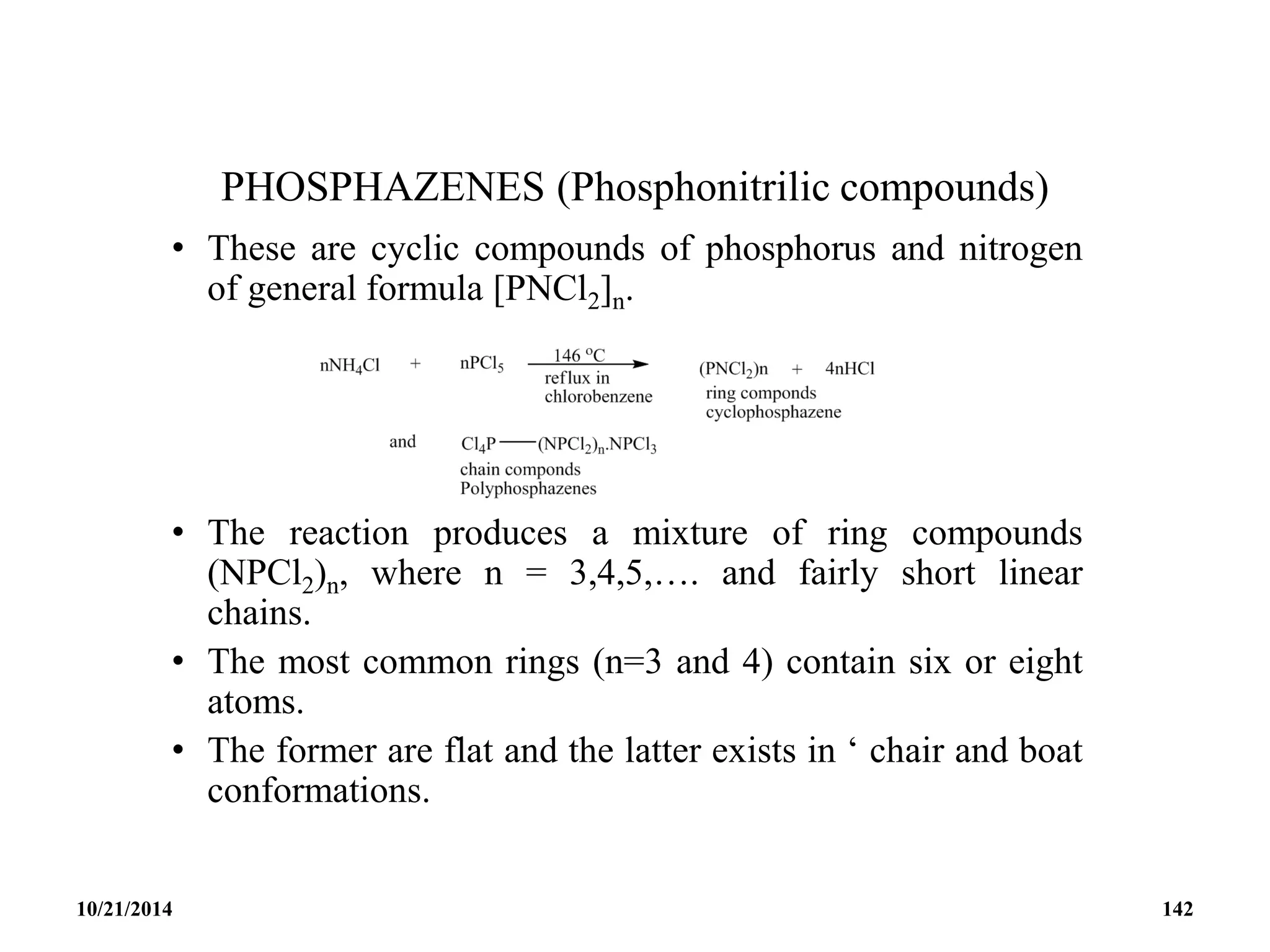 PHOSPHAZENES (Phosphonitrilic compounds)
• These are cyclic compounds of phosphorus and nitrogen
of general formula [PNCl2]n.
• The reaction produces a mixture of ring compounds
(NPCl2)n, where n = 3,4,5,…. and fairly short linear
chains.
• The most common rings (n=3 and 4) contain six or eight
atoms.
• The former are flat and the latter exists in ‘ chair and boat
conformations.
10/21/2014 142
 