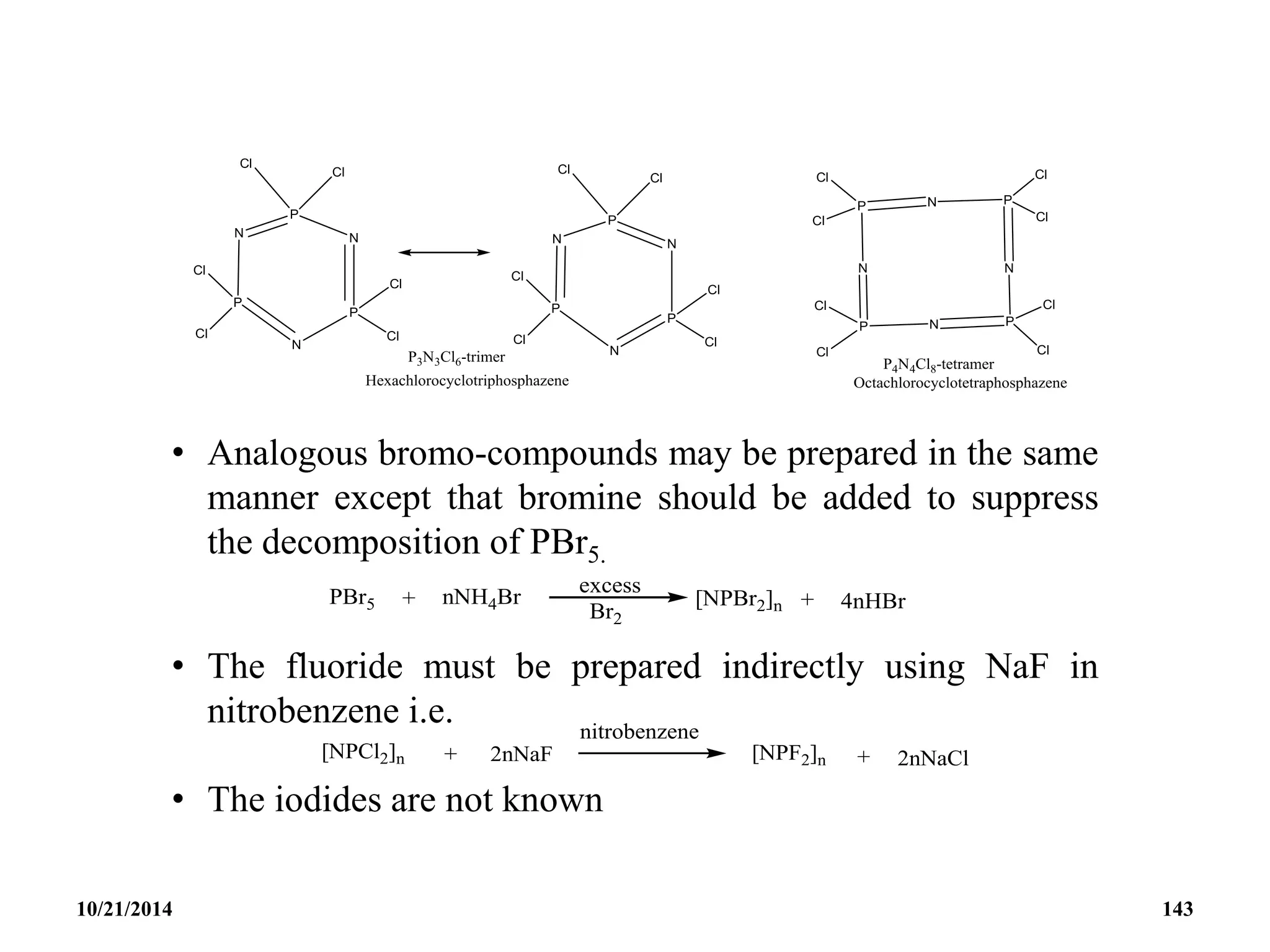 • Analogous bromo-compounds may be prepared in the same
manner except that bromine should be added to suppress
the decomposition of PBr5.
• The fluoride must be prepared indirectly using NaF in
nitrobenzene i.e.
• The iodides are not known
10/21/2014 143
 