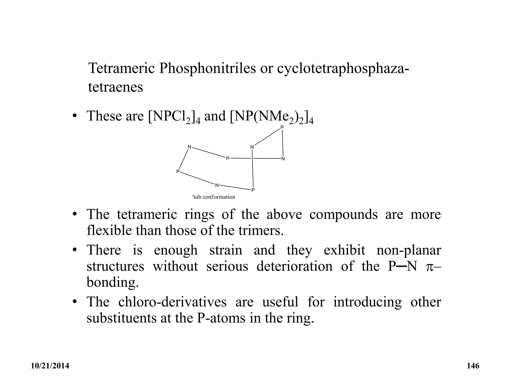 Tetrameric Phosphonitriles or cyclotetraphosphaza-
tetraenes
• These are [NPCl2]4 and [NP(NMe2)2]4
• The tetrameric rings of the above compounds are more
flexible than those of the trimers.
• There is enough strain and they exhibit non-planar
structures without serious deterioration of the P─N –
bonding.
• The chloro-derivatives are useful for introducing other
substituents at the P-atoms in the ring.
10/21/2014 146
 
