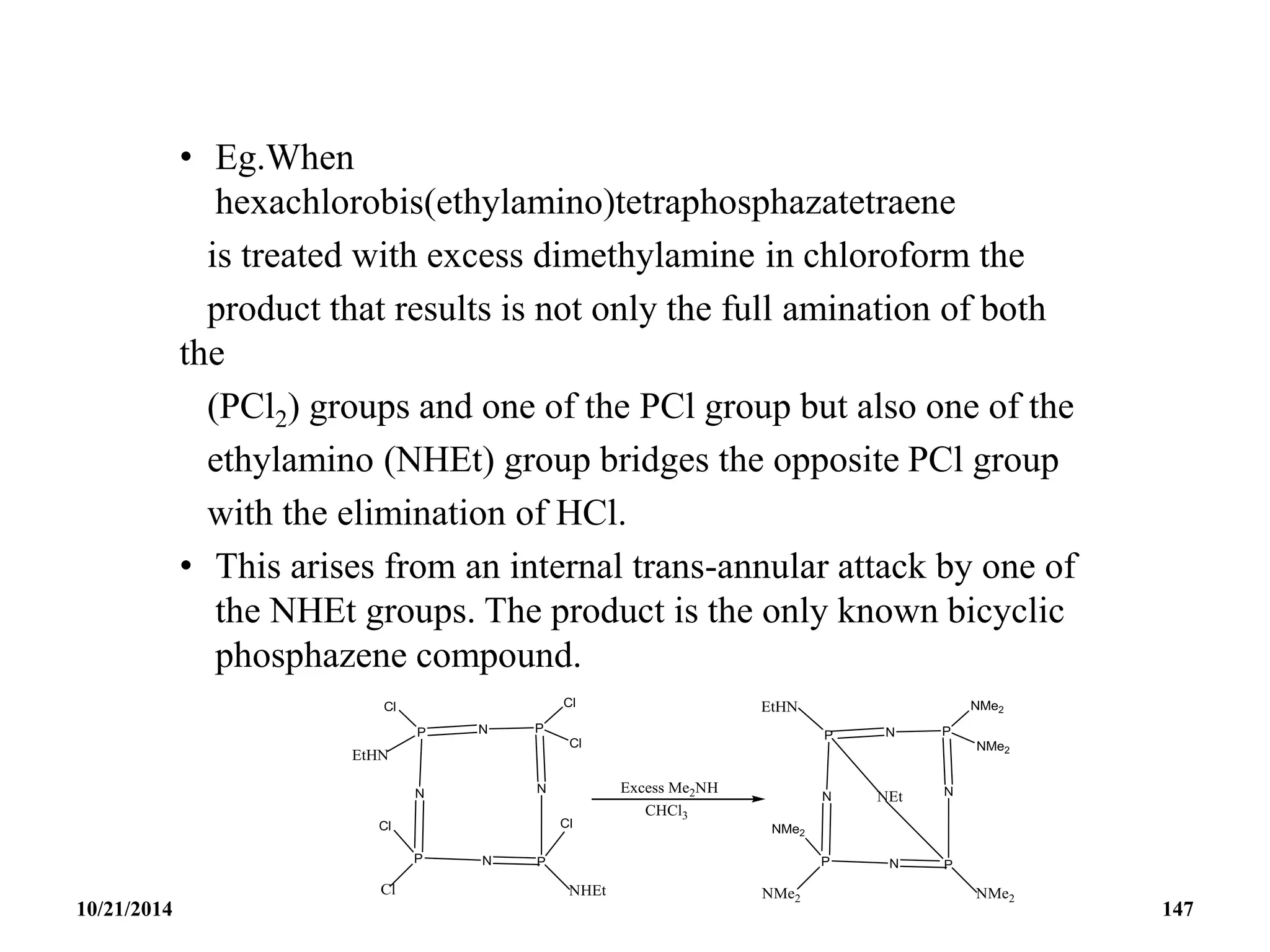 • Eg.When
hexachlorobis(ethylamino)tetraphosphazatetraene
is treated with excess dimethylamine in chloroform the
product that results is not only the full amination of both
the
(PCl2) groups and one of the PCl group but also one of the
ethylamino (NHEt) group bridges the opposite PCl group
with the elimination of HCl.
• This arises from an internal trans-annular attack by one of
the NHEt groups. The product is the only known bicyclic
phosphazene compound.
10/21/2014 147
 