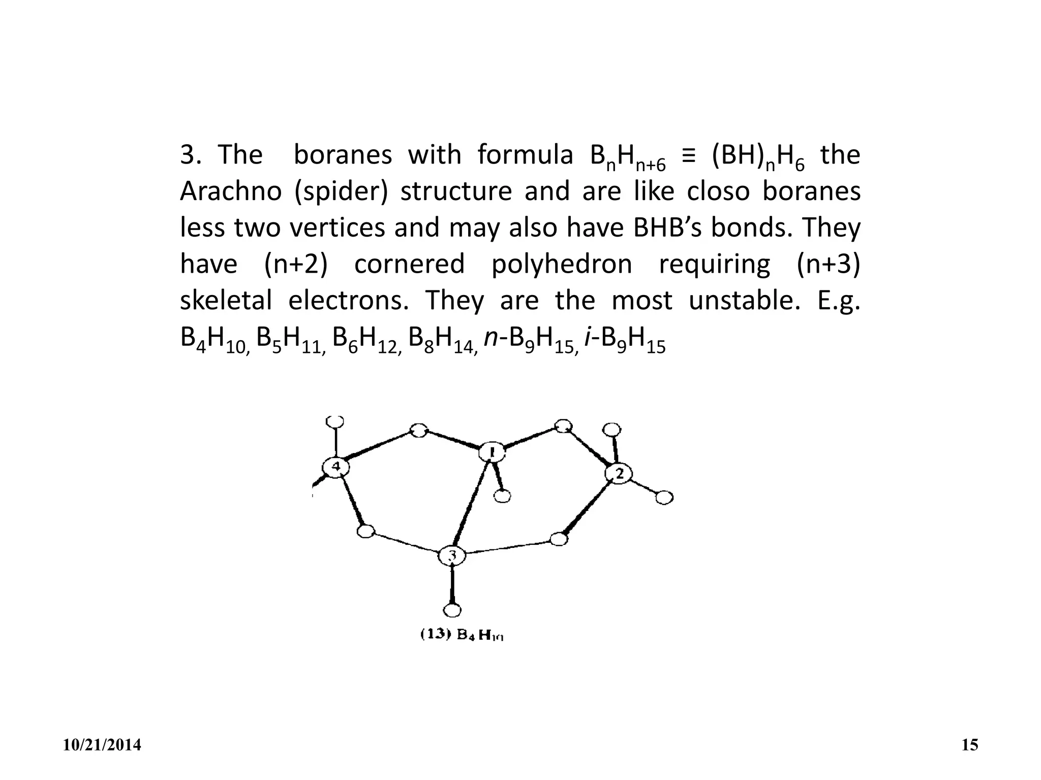 3. The boranes with formula BnHn+6 ≡ (BH)nH6 the
Arachno (spider) structure and are like closo boranes
less two vertices and may also have BHB’s bonds. They
have (n+2) cornered polyhedron requiring (n+3)
skeletal electrons. They are the most unstable. E.g.
B4H10, B5H11, B6H12, B8H14, n-B9H15, i-B9H15
10/21/2014 15
 