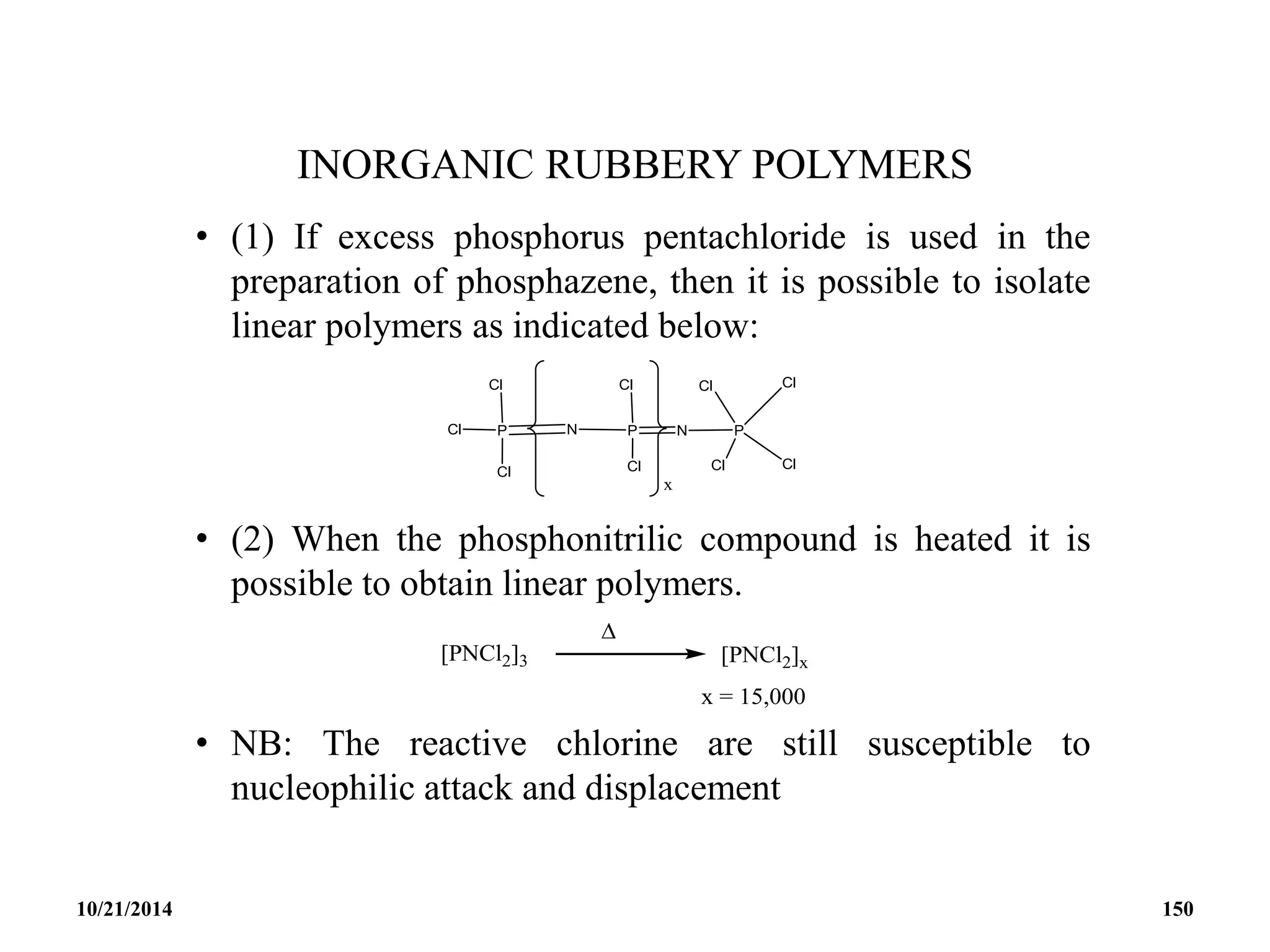INORGANIC RUBBERY POLYMERS
• (1) If excess phosphorus pentachloride is used in the
preparation of phosphazene, then it is possible to isolate
linear polymers as indicated below:
• (2) When the phosphonitrilic compound is heated it is
possible to obtain linear polymers.
• NB: The reactive chlorine are still susceptible to
nucleophilic attack and displacement
10/21/2014 150
 