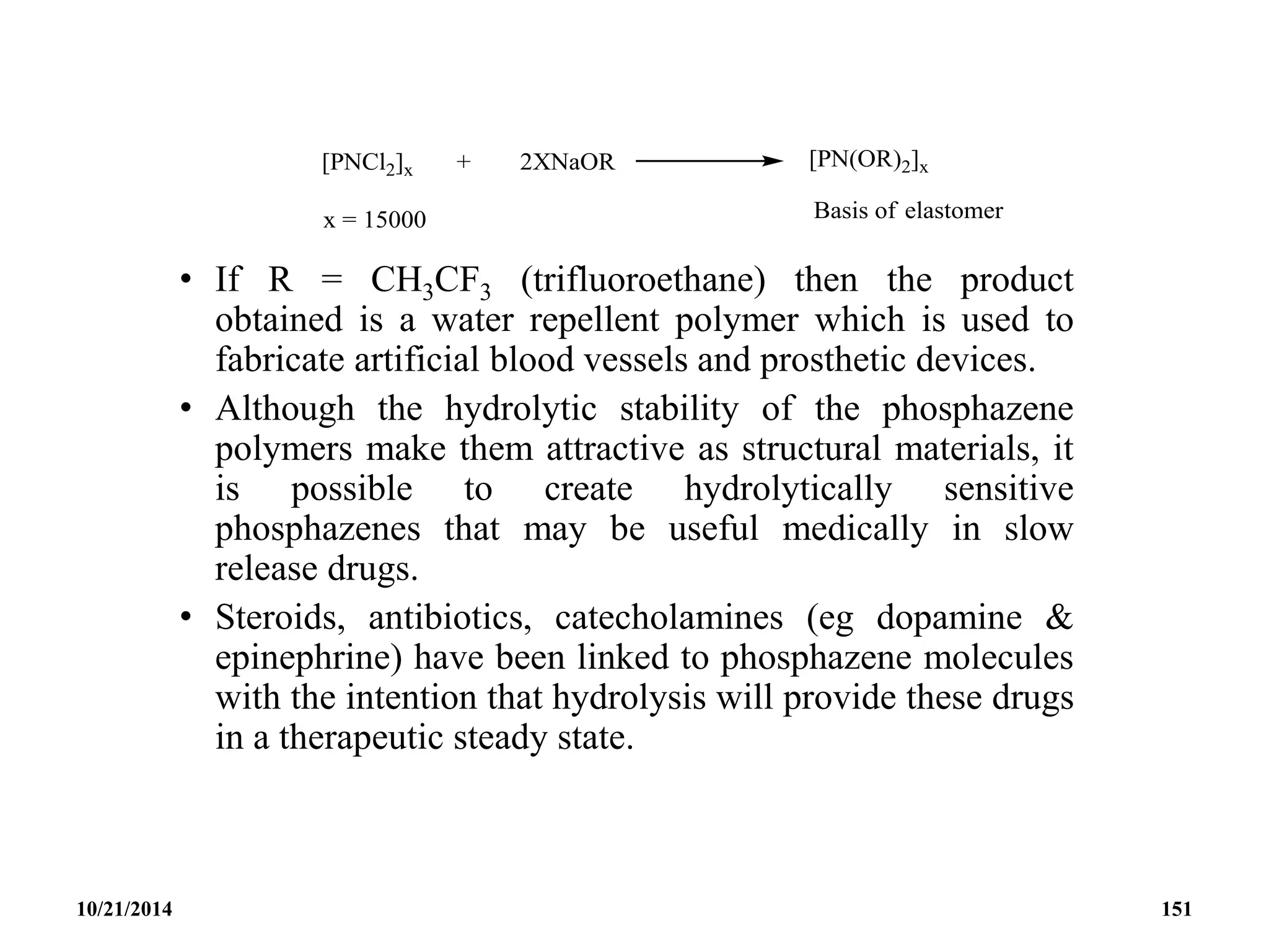 • If R = CH3CF3 (trifluoroethane) then the product
obtained is a water repellent polymer which is used to
fabricate artificial blood vessels and prosthetic devices.
• Although the hydrolytic stability of the phosphazene
polymers make them attractive as structural materials, it
is possible to create hydrolytically sensitive
phosphazenes that may be useful medically in slow
release drugs.
• Steroids, antibiotics, catecholamines (eg dopamine &
epinephrine) have been linked to phosphazene molecules
with the intention that hydrolysis will provide these drugs
in a therapeutic steady state.
10/21/2014 151
 