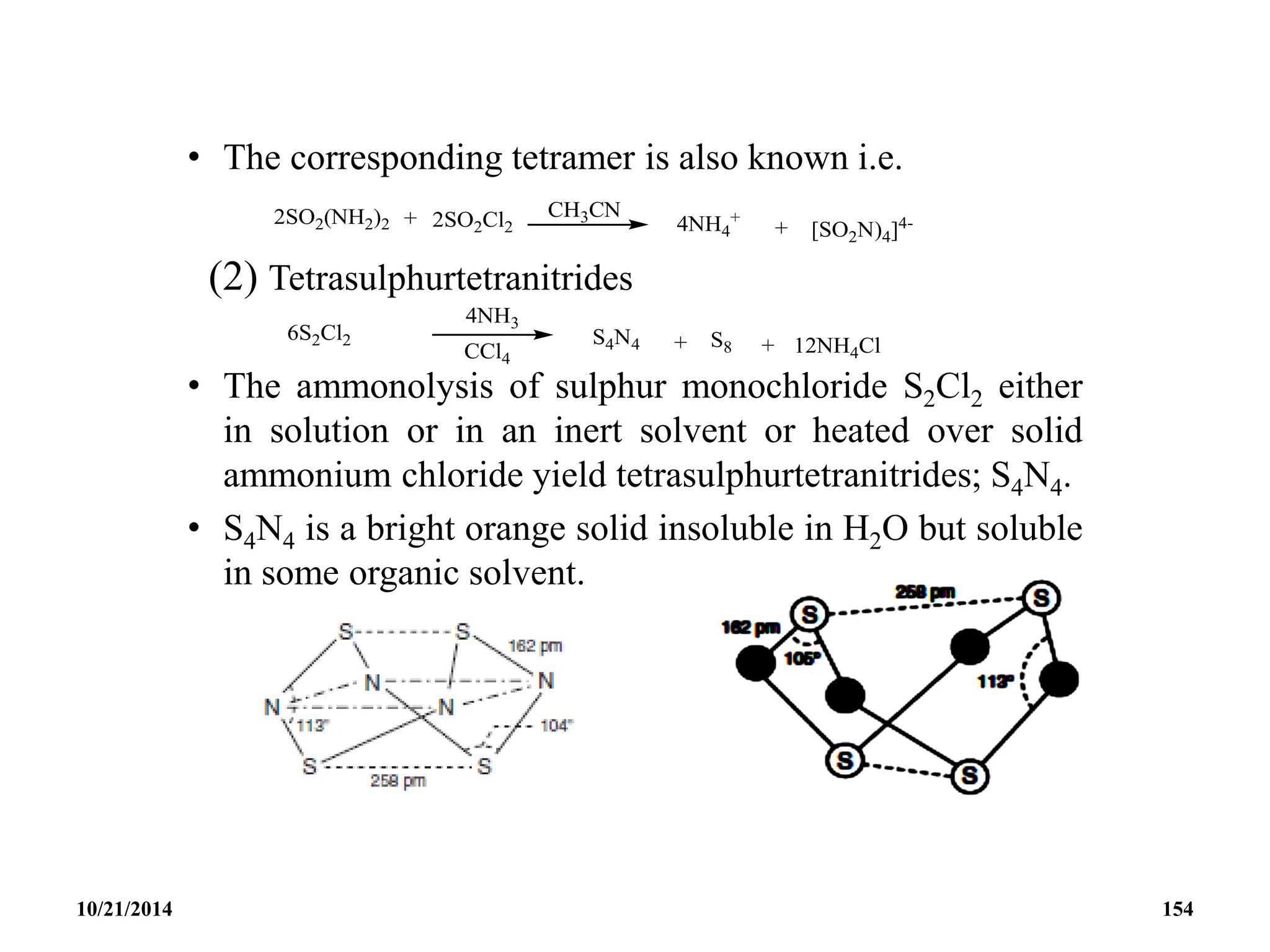 • The corresponding tetramer is also known i.e.
(2) Tetrasulphurtetranitrides
• The ammonolysis of sulphur monochloride S2Cl2 either
in solution or in an inert solvent or heated over solid
ammonium chloride yield tetrasulphurtetranitrides; S4N4.
• S4N4 is a bright orange solid insoluble in H2O but soluble
in some organic solvent.
10/21/2014 154
 