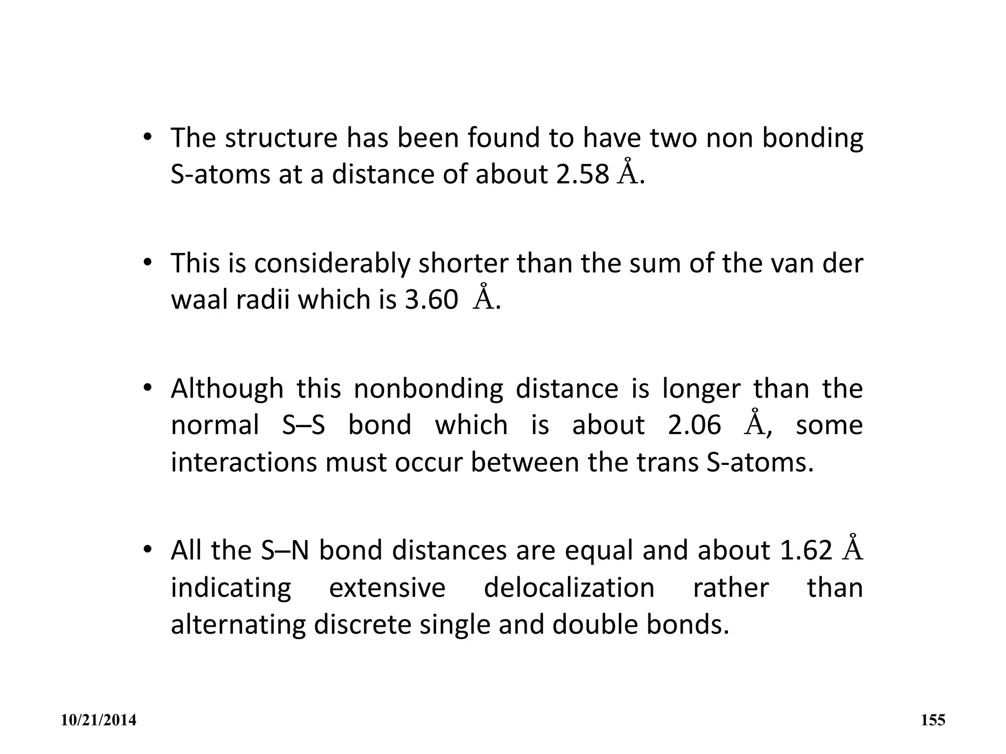 • The structure has been found to have two non bonding
S-atoms at a distance of about 2.58 Å.
• This is considerably shorter than the sum of the van der
waal radii which is 3.60 Å.
• Although this nonbonding distance is longer than the
normal S─S bond which is about 2.06 Å, some
interactions must occur between the trans S-atoms.
• All the S─N bond distances are equal and about 1.62 Å
indicating extensive delocalization rather than
alternating discrete single and double bonds.
10/21/2014 155
 