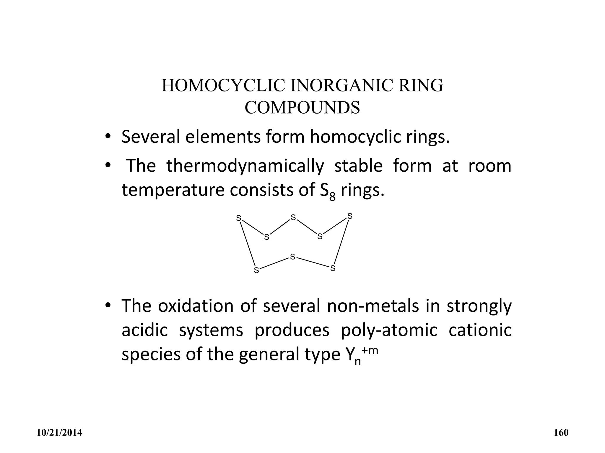 HOMOCYCLIC INORGANIC RING
COMPOUNDS
• Several elements form homocyclic rings.
• The thermodynamically stable form at room
temperature consists of S8 rings.
• The oxidation of several non-metals in strongly
acidic systems produces poly-atomic cationic
species of the general type Yn
+m
10/21/2014 160
 