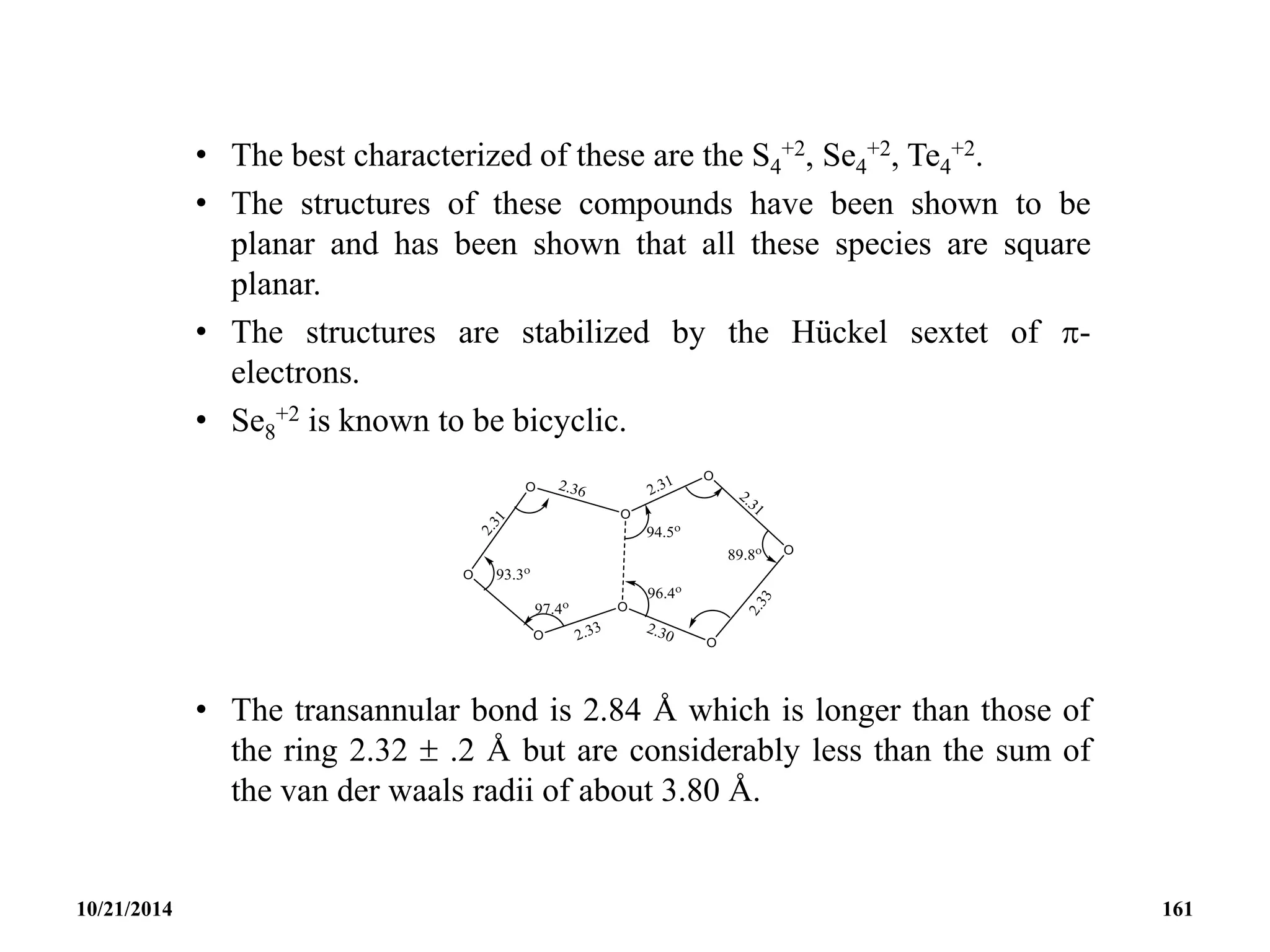 • The best characterized of these are the S4
+2, Se4
+2, Te4
+2.
• The structures of these compounds have been shown to be
planar and has been shown that all these species are square
planar.
• The structures are stabilized by the Hückel sextet of -
electrons.
• Se8
+2 is known to be bicyclic.
• The transannular bond is 2.84 Å which is longer than those of
the ring 2.32  .2 Å but are considerably less than the sum of
the van der waals radii of about 3.80 Å.
10/21/2014 161
 