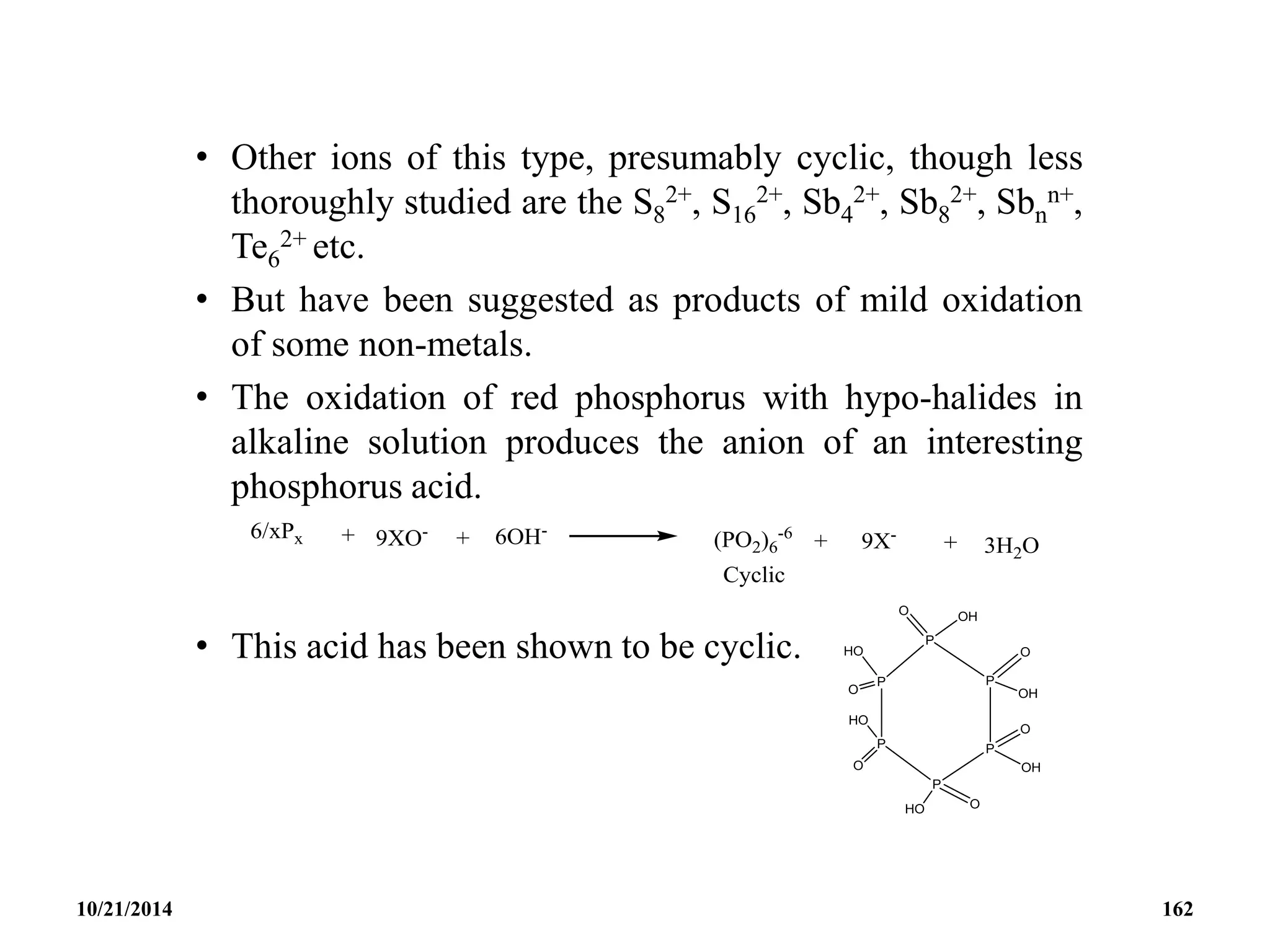 • Other ions of this type, presumably cyclic, though less
thoroughly studied are the S8
2+, S16
2+, Sb4
2+, Sb8
2+, Sbn
n+,
Te6
2+ etc.
• But have been suggested as products of mild oxidation
of some non-metals.
• The oxidation of red phosphorus with hypo-halides in
alkaline solution produces the anion of an interesting
phosphorus acid.
• This acid has been shown to be cyclic.
10/21/2014 162
 