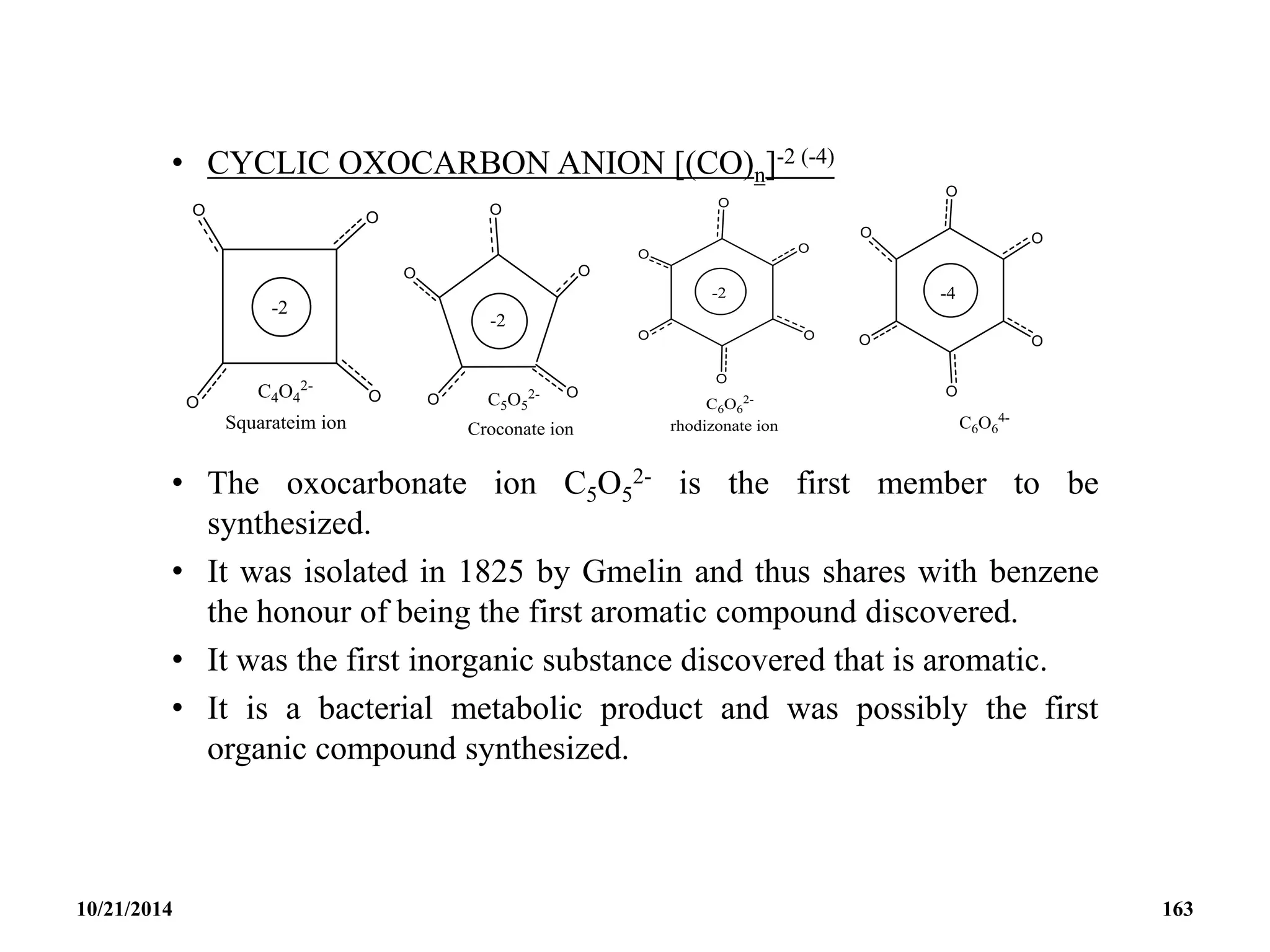 • CYCLIC OXOCARBON ANION [(CO)n]-2 (-4)
• The oxocarbonate ion C5O5
2- is the first member to be
synthesized.
• It was isolated in 1825 by Gmelin and thus shares with benzene
the honour of being the first aromatic compound discovered.
• It was the first inorganic substance discovered that is aromatic.
• It is a bacterial metabolic product and was possibly the first
organic compound synthesized.
10/21/2014 163
 