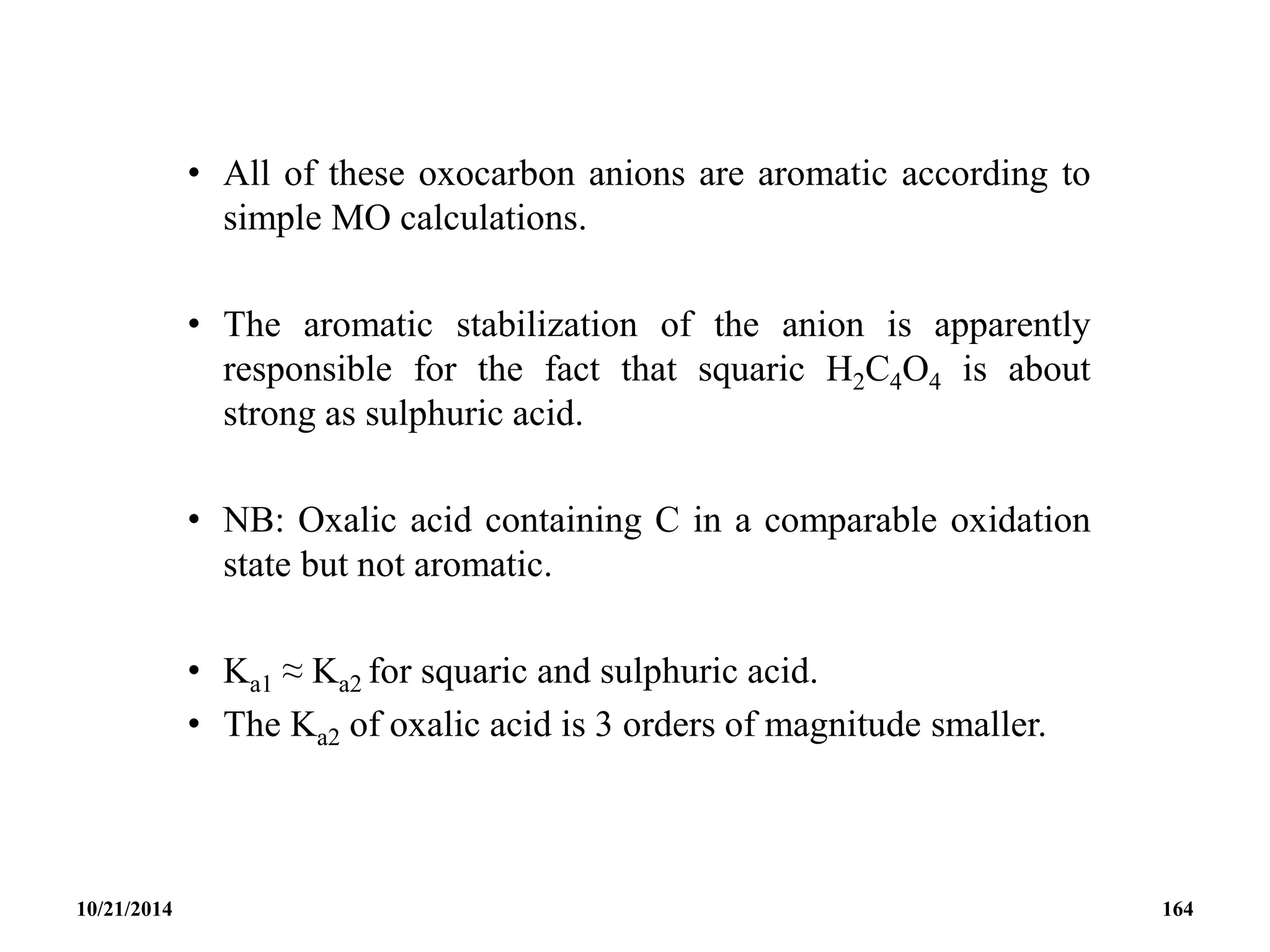 • All of these oxocarbon anions are aromatic according to
simple MO calculations.
• The aromatic stabilization of the anion is apparently
responsible for the fact that squaric H2C4O4 is about
strong as sulphuric acid.
• NB: Oxalic acid containing C in a comparable oxidation
state but not aromatic.
• Ka1 ≈ Ka2 for squaric and sulphuric acid.
• The Ka2 of oxalic acid is 3 orders of magnitude smaller.
10/21/2014 164
 