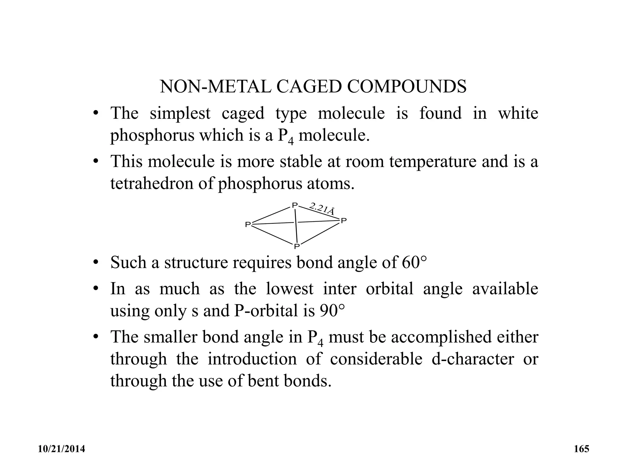 NON-METAL CAGED COMPOUNDS
• The simplest caged type molecule is found in white
phosphorus which is a P4 molecule.
• This molecule is more stable at room temperature and is a
tetrahedron of phosphorus atoms.
• Such a structure requires bond angle of 60
• In as much as the lowest inter orbital angle available
using only s and P-orbital is 90
• The smaller bond angle in P4 must be accomplished either
through the introduction of considerable d-character or
through the use of bent bonds.
10/21/2014 165
 