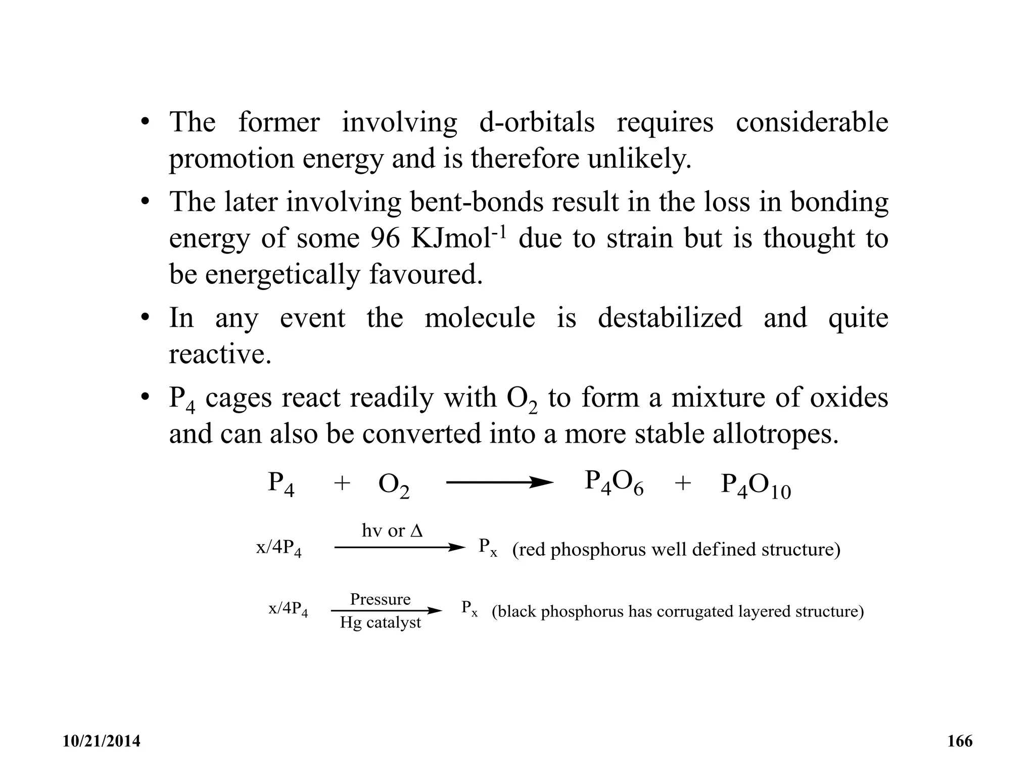 • The former involving d-orbitals requires considerable
promotion energy and is therefore unlikely.
• The later involving bent-bonds result in the loss in bonding
energy of some 96 KJmol-1 due to strain but is thought to
be energetically favoured.
• In any event the molecule is destabilized and quite
reactive.
• P4 cages react readily with O2 to form a mixture of oxides
and can also be converted into a more stable allotropes.
10/21/2014 166
 