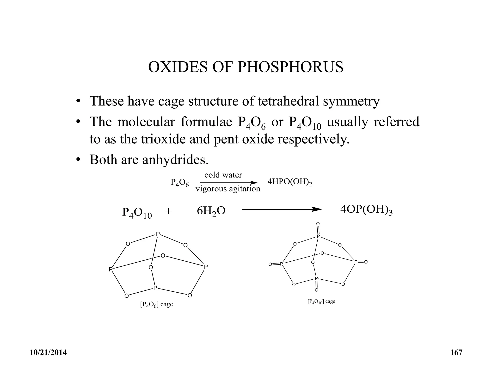 OXIDES OF PHOSPHORUS
• These have cage structure of tetrahedral symmetry
• The molecular formulae P4O6 or P4O10 usually referred
to as the trioxide and pent oxide respectively.
• Both are anhydrides.
10/21/2014 167
 