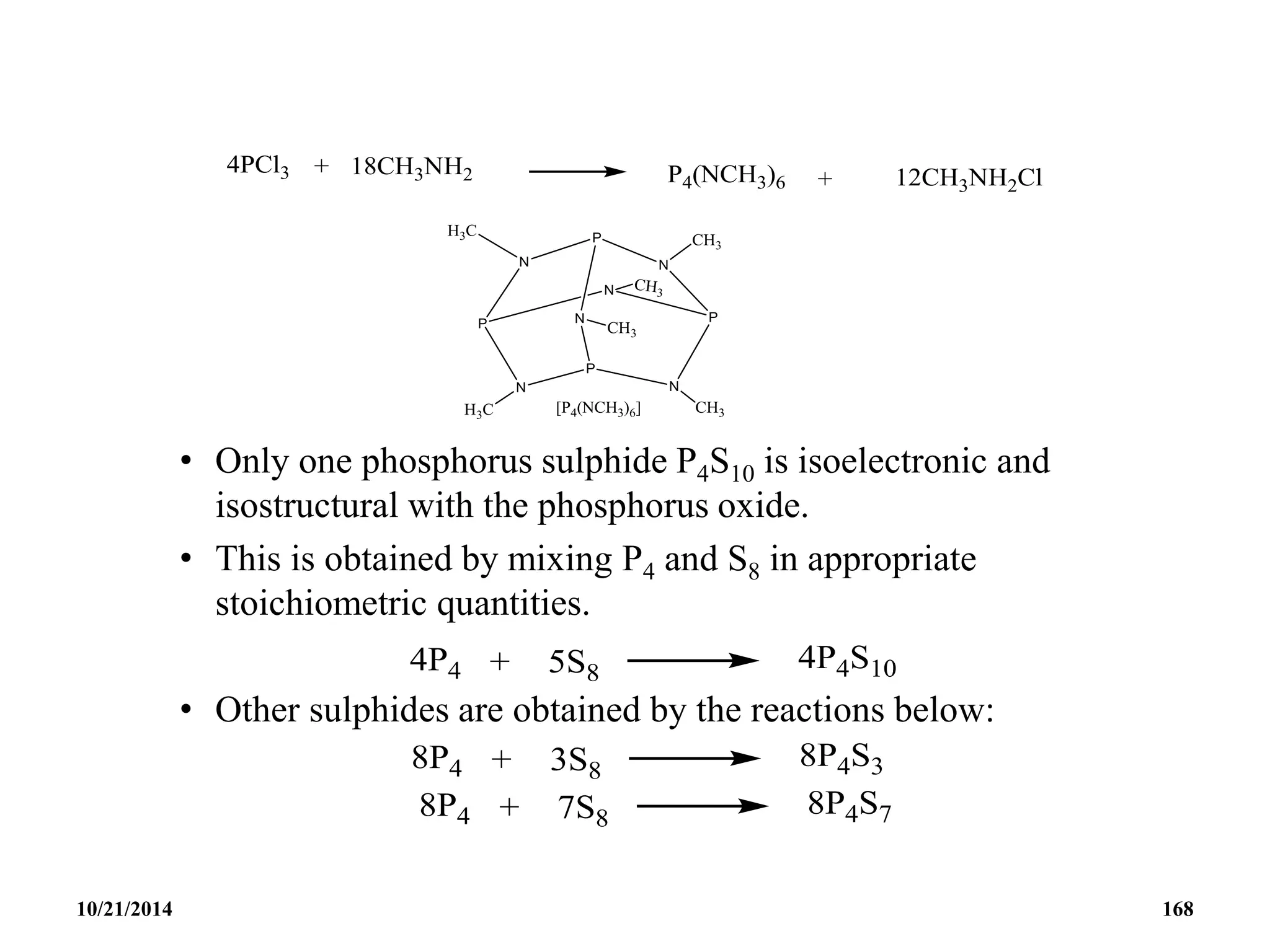 • Only one phosphorus sulphide P4S10 is isoelectronic and
isostructural with the phosphorus oxide.
• This is obtained by mixing P4 and S8 in appropriate
stoichiometric quantities.
• Other sulphides are obtained by the reactions below:
10/21/2014 168
 