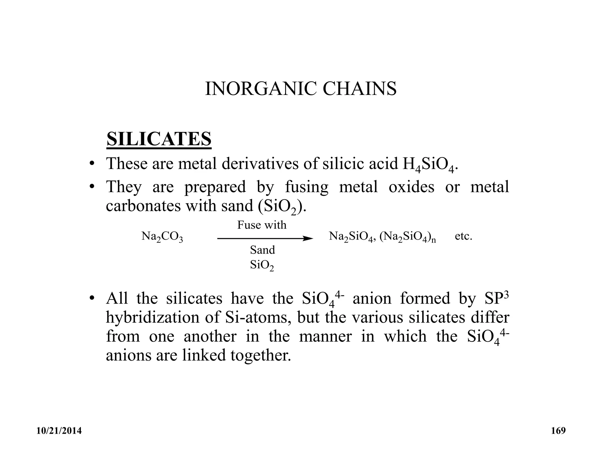 INORGANIC CHAINS
SILICATES
• These are metal derivatives of silicic acid H4SiO4.
• They are prepared by fusing metal oxides or metal
carbonates with sand (SiO2).
• All the silicates have the SiO4
4- anion formed by SP3
hybridization of Si-atoms, but the various silicates differ
from one another in the manner in which the SiO4
4-
anions are linked together.
10/21/2014 169
 
