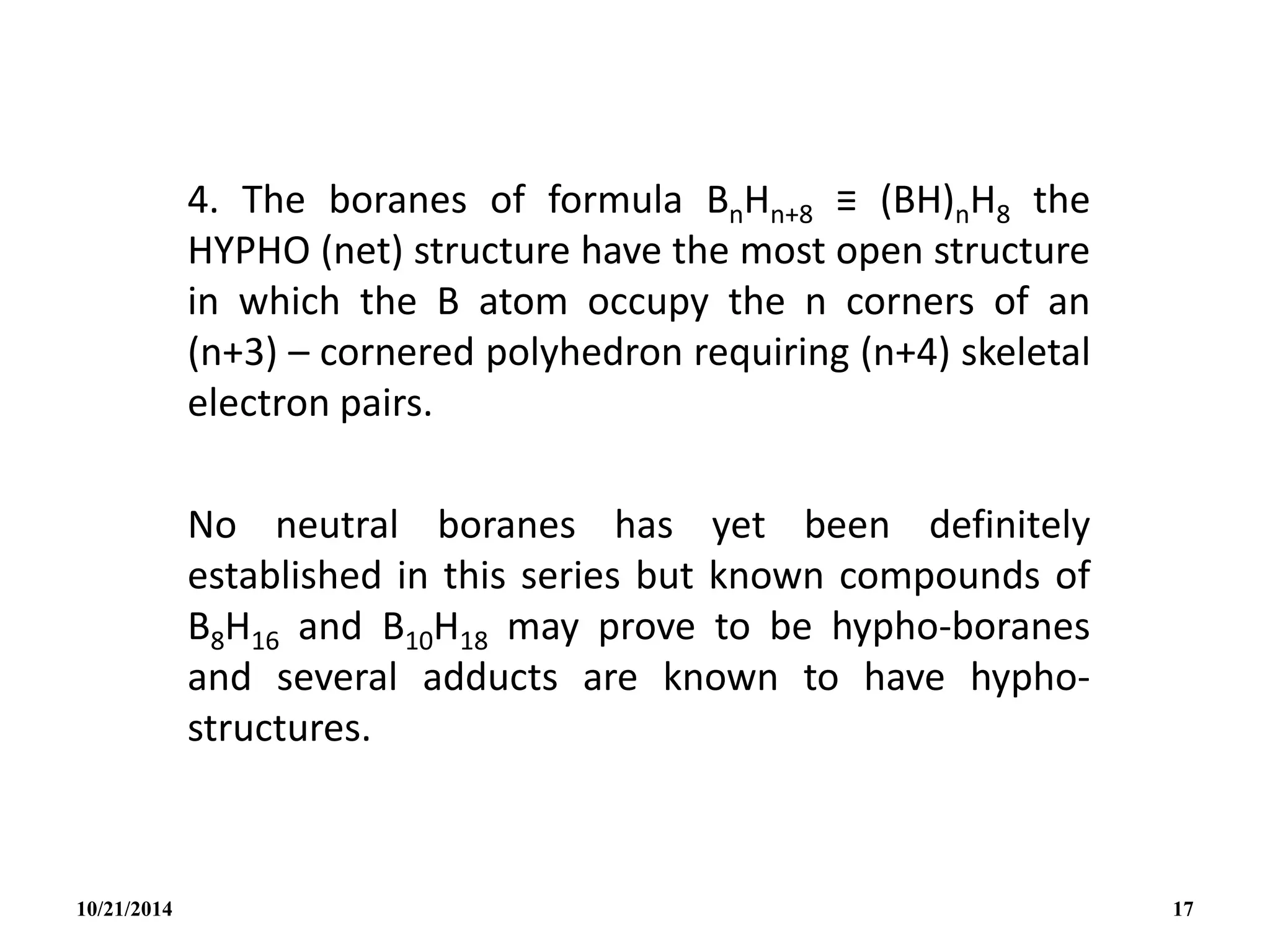 4. The boranes of formula BnHn+8 ≡ (BH)nH8 the
HYPHO (net) structure have the most open structure
in which the B atom occupy the n corners of an
(n+3) – cornered polyhedron requiring (n+4) skeletal
electron pairs.
No neutral boranes has yet been definitely
established in this series but known compounds of
B8H16 and B10H18 may prove to be hypho-boranes
and several adducts are known to have hypho-
structures.
10/21/2014 17
 