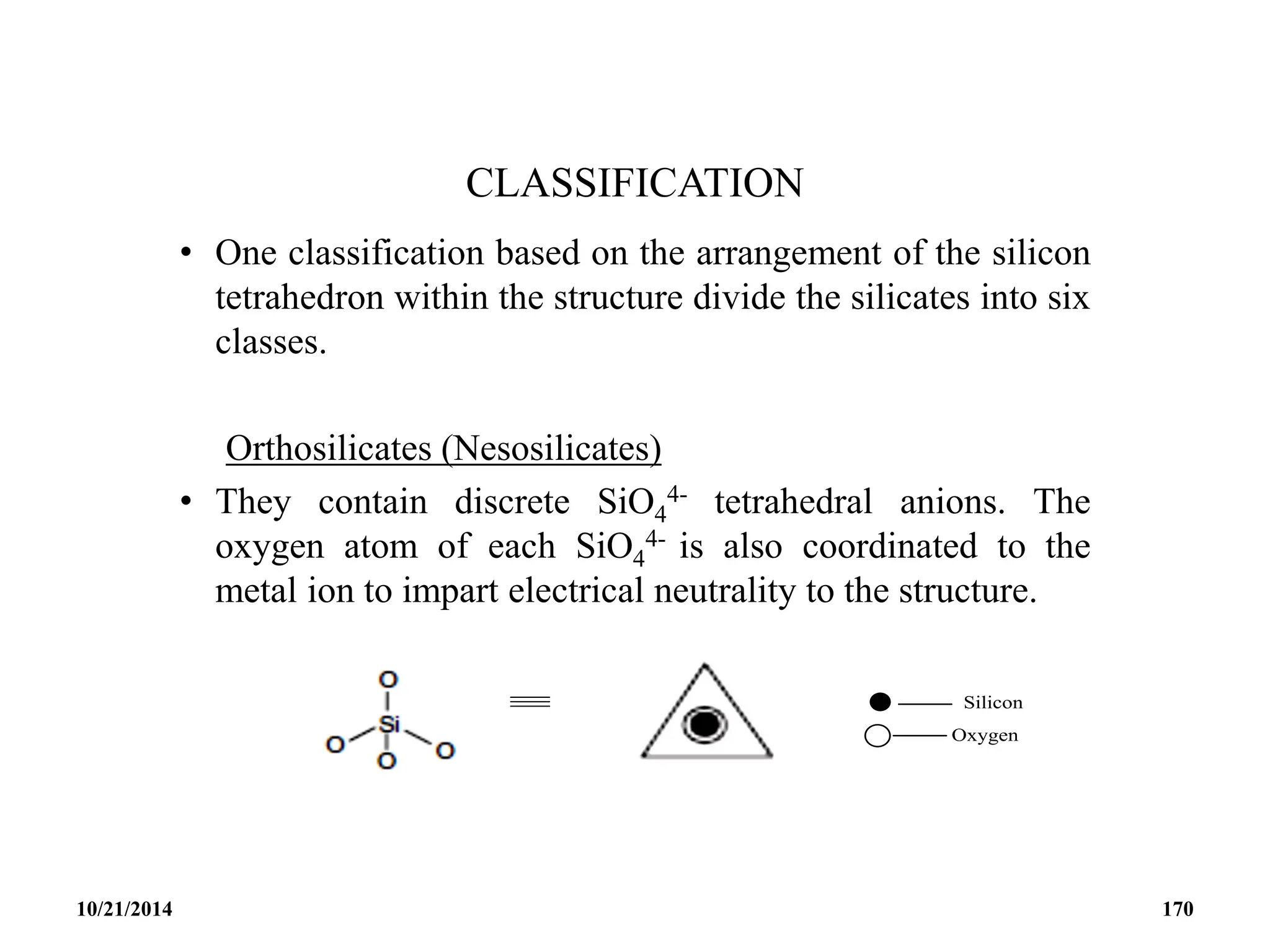 CLASSIFICATION
• One classification based on the arrangement of the silicon
tetrahedron within the structure divide the silicates into six
classes.
Orthosilicates (Nesosilicates)
• They contain discrete SiO4
4- tetrahedral anions. The
oxygen atom of each SiO4
4- is also coordinated to the
metal ion to impart electrical neutrality to the structure.
10/21/2014 170
 