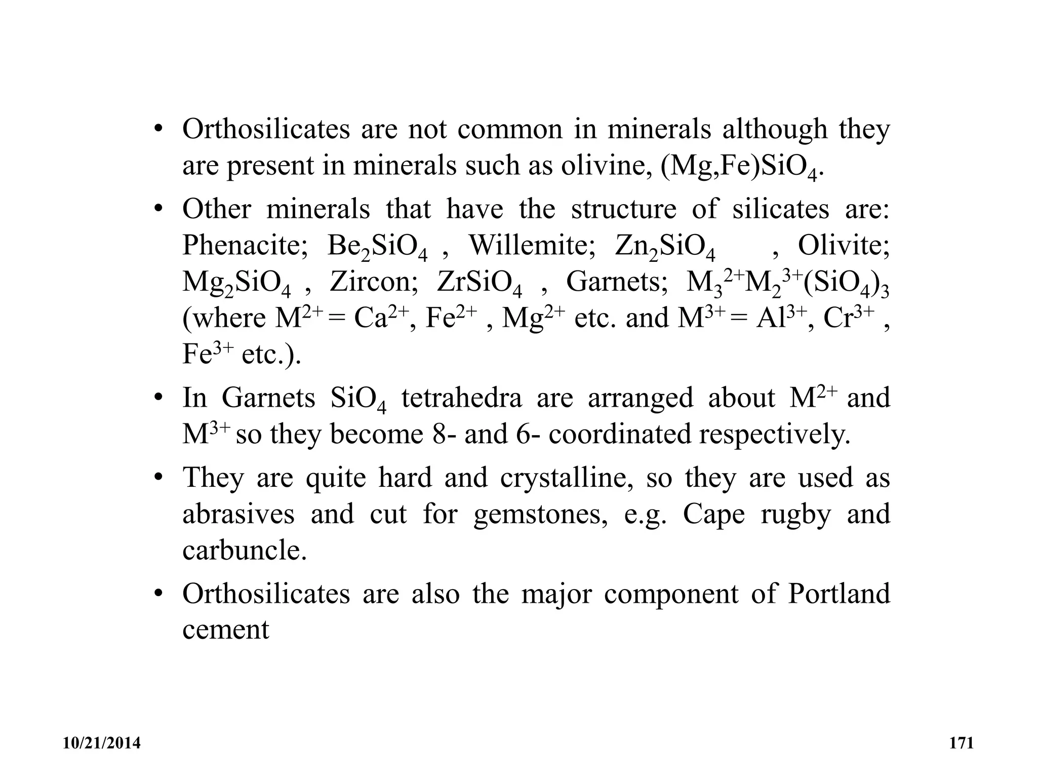 • Orthosilicates are not common in minerals although they
are present in minerals such as olivine, (Mg,Fe)SiO4.
• Other minerals that have the structure of silicates are:
Phenacite; Be2SiO4 , Willemite; Zn2SiO4 , Olivite;
Mg2SiO4 , Zircon; ZrSiO4 , Garnets; M3
2+M2
3+(SiO4)3
(where M2+ = Ca2+, Fe2+ , Mg2+ etc. and M3+ = Al3+, Cr3+ ,
Fe3+ etc.).
• In Garnets SiO4 tetrahedra are arranged about M2+ and
M3+ so they become 8- and 6- coordinated respectively.
• They are quite hard and crystalline, so they are used as
abrasives and cut for gemstones, e.g. Cape rugby and
carbuncle.
• Orthosilicates are also the major component of Portland
cement
10/21/2014 171
 