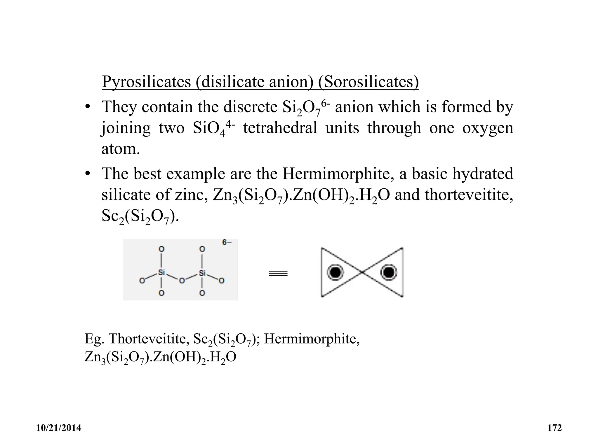 Pyrosilicates (disilicate anion) (Sorosilicates)
• They contain the discrete Si2O7
6- anion which is formed by
joining two SiO4
4- tetrahedral units through one oxygen
atom.
• The best example are the Hermimorphite, a basic hydrated
silicate of zinc, Zn3(Si2O7).Zn(OH)2.H2O and thorteveitite,
Sc2(Si2O7).
Eg. Thorteveitite, Sc2(Si2O7); Hermimorphite,
Zn3(Si2O7).Zn(OH)2.H2O
10/21/2014 172
 