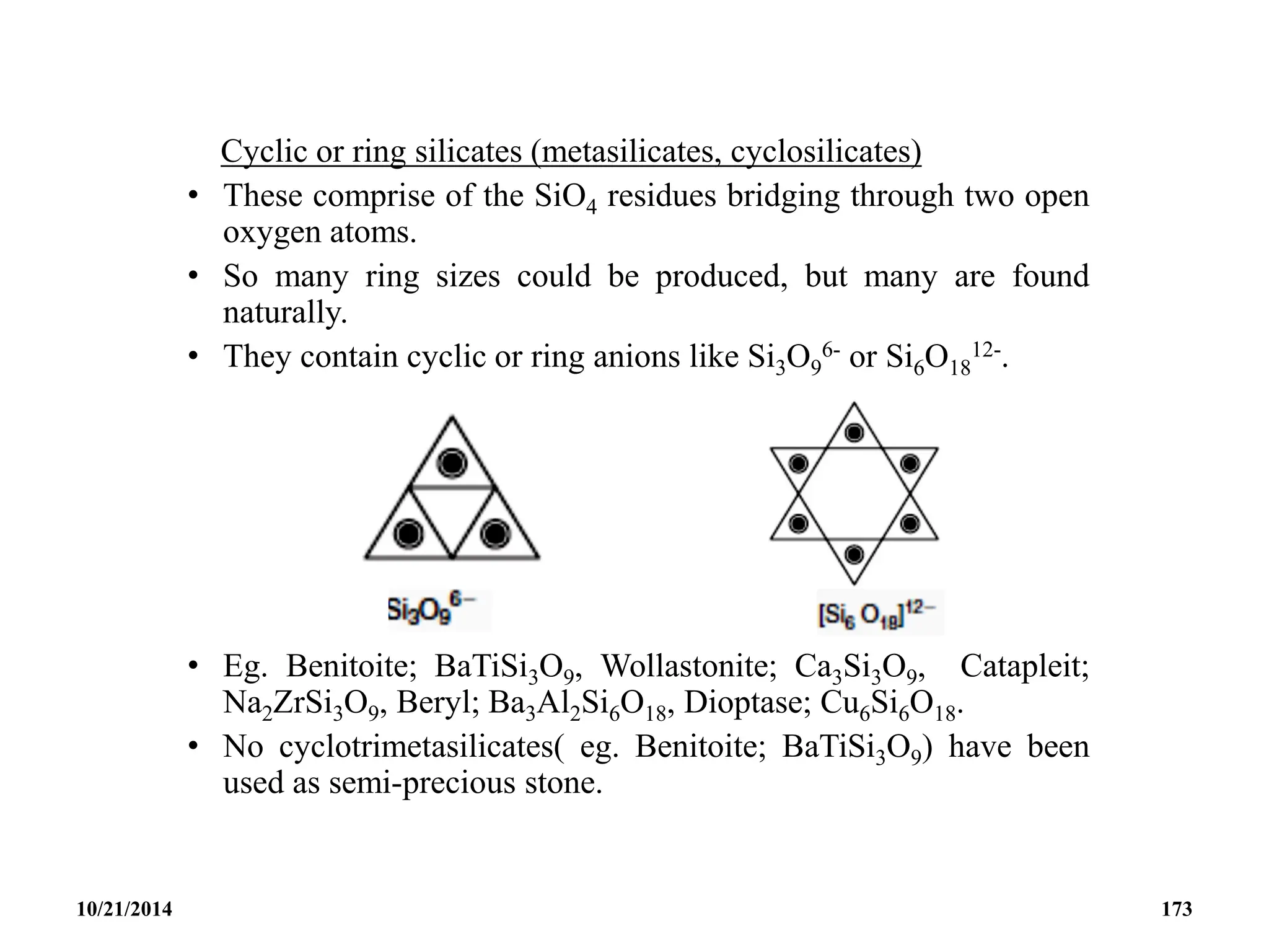 Cyclic or ring silicates (metasilicates, cyclosilicates)
• These comprise of the SiO4 residues bridging through two open
oxygen atoms.
• So many ring sizes could be produced, but many are found
naturally.
• They contain cyclic or ring anions like Si3O9
6- or Si6O18
12-.
• Eg. Benitoite; BaTiSi3O9, Wollastonite; Ca3Si3O9, Catapleit;
Na2ZrSi3O9, Beryl; Ba3Al2Si6O18, Dioptase; Cu6Si6O18.
• No cyclotrimetasilicates( eg. Benitoite; BaTiSi3O9) have been
used as semi-precious stone.
10/21/2014 173
 