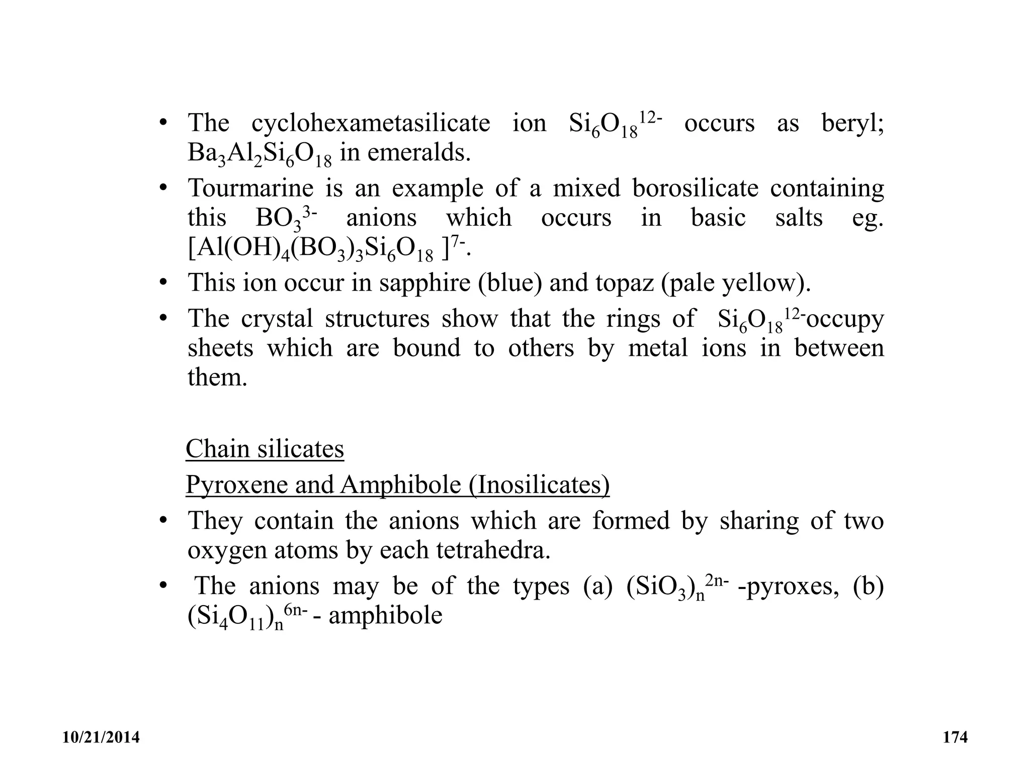 • The cyclohexametasilicate ion Si6O18
12- occurs as beryl;
Ba3Al2Si6O18 in emeralds.
• Tourmarine is an example of a mixed borosilicate containing
this BO3
3- anions which occurs in basic salts eg.
[Al(OH)4(BO3)3Si6O18 ]7-.
• This ion occur in sapphire (blue) and topaz (pale yellow).
• The crystal structures show that the rings of Si6O18
12-occupy
sheets which are bound to others by metal ions in between
them.
Chain silicates
Pyroxene and Amphibole (Inosilicates)
• They contain the anions which are formed by sharing of two
oxygen atoms by each tetrahedra.
• The anions may be of the types (a) (SiO3)n
2n- -pyroxes, (b)
(Si4O11)n
6n- - amphibole
10/21/2014 174
 