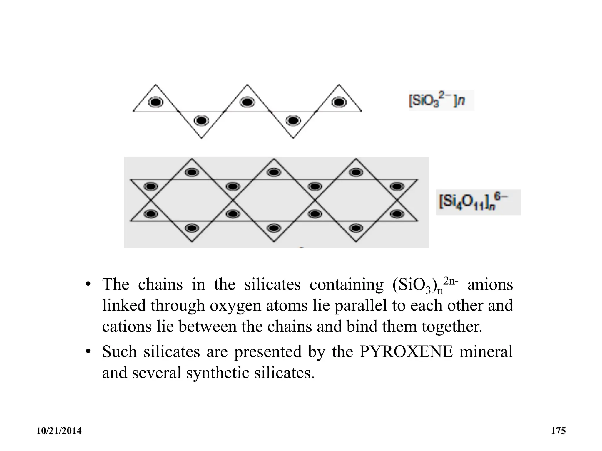 • The chains in the silicates containing (SiO3)n
2n- anions
linked through oxygen atoms lie parallel to each other and
cations lie between the chains and bind them together.
• Such silicates are presented by the PYROXENE mineral
and several synthetic silicates.
10/21/2014 175
 