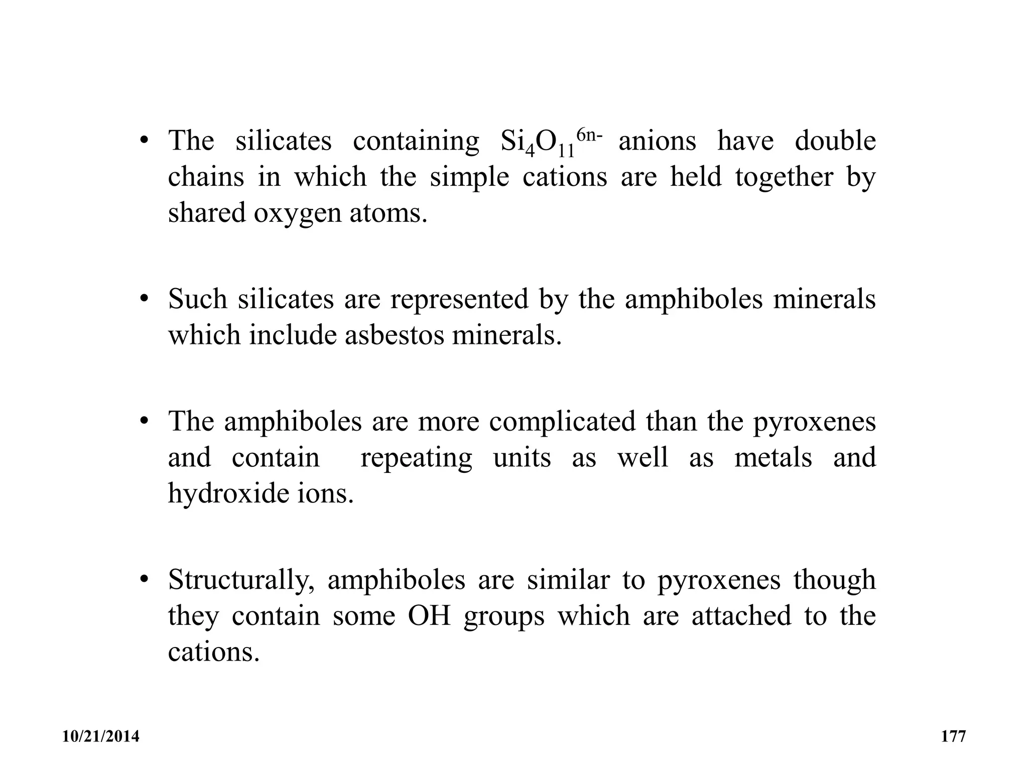• The silicates containing Si4O11
6n- anions have double
chains in which the simple cations are held together by
shared oxygen atoms.
• Such silicates are represented by the amphiboles minerals
which include asbestos minerals.
• The amphiboles are more complicated than the pyroxenes
and contain repeating units as well as metals and
hydroxide ions.
• Structurally, amphiboles are similar to pyroxenes though
they contain some OH groups which are attached to the
cations.
10/21/2014 177
 