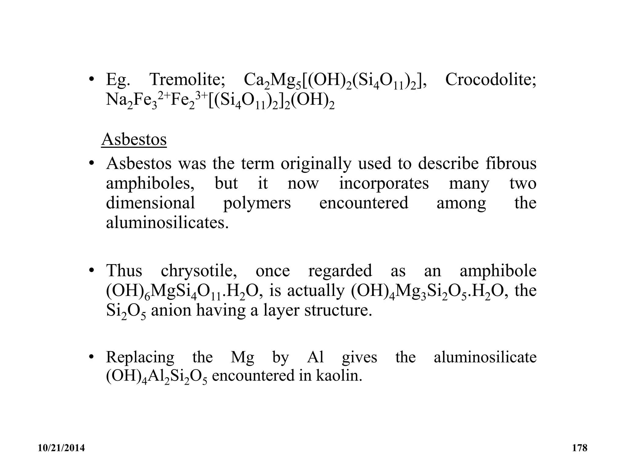 • Eg. Tremolite; Ca2Mg5[(OH)2(Si4O11)2], Crocodolite;
Na2Fe3
2+Fe2
3+[(Si4O11)2]2(OH)2
Asbestos
• Asbestos was the term originally used to describe fibrous
amphiboles, but it now incorporates many two
dimensional polymers encountered among the
aluminosilicates.
• Thus chrysotile, once regarded as an amphibole
(OH)6MgSi4O11.H2O, is actually (OH)4Mg3Si2O5.H2O, the
Si2O5 anion having a layer structure.
• Replacing the Mg by Al gives the aluminosilicate
(OH)4Al2Si2O5 encountered in kaolin.
10/21/2014 178
 