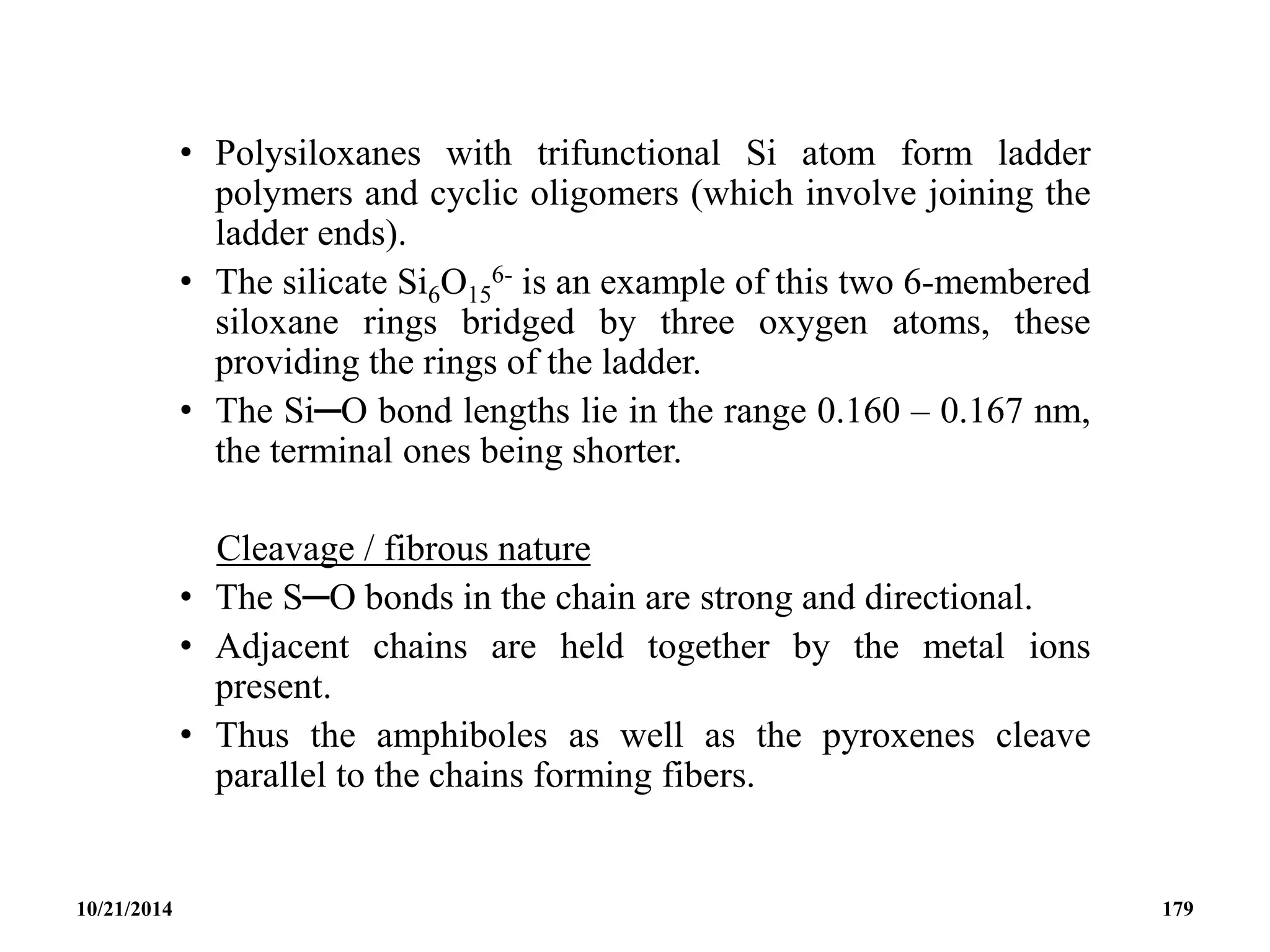 • Polysiloxanes with trifunctional Si atom form ladder
polymers and cyclic oligomers (which involve joining the
ladder ends).
• The silicate Si6O15
6- is an example of this two 6-membered
siloxane rings bridged by three oxygen atoms, these
providing the rings of the ladder.
• The Si─O bond lengths lie in the range 0.160 – 0.167 nm,
the terminal ones being shorter.
Cleavage / fibrous nature
• The S─O bonds in the chain are strong and directional.
• Adjacent chains are held together by the metal ions
present.
• Thus the amphiboles as well as the pyroxenes cleave
parallel to the chains forming fibers.
10/21/2014 179
 